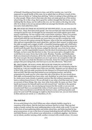 of himself. Hoarding up from time to time, and all for number one. Lest it be
supposed we speak hardly of this man, let us admit that we all have a touch of this.
Some men are better at “raking than pitching,” better at raking in than pitching out
to other people. What a fool is that man who does not make good use of his money
when living. He is like a hog, that is good for neither draught like the horse, nor for
clothing like the sheep, nor for milk as the cow, nor for watch as the dog, but only,
after he is dead, to be cut up and parcelled out amongst his friends; and because he
was such, God called him a fool.
III. BECAUSE HE TOOK NO ACCOUNT OF HIS OWN SOUL. In one sense he did,
for he says, “Soul, thou hast much goods”; but was not that just what showed what an
outrageous fool he was; he thought his his immortal soul could subsist upon what
money could bring—he was content with a mere brute existence. There is no greater
folly than to suppose you can fill the soul with what satisfies the body. Your barns
cannot hold what the soul demands any more than you can fill a wooden box with
virtue. It was an old custom among the Romans, when at the bar and pleading as an
idiot and not responsible (but many plead this, and have their senses), to place upon
the table an apple and a nugget of gold—a beautiful tempting apple and a dull heavy
golden nugget; if an utter idiot he was sure to seize the apple, if he had his senses he
would touch the gold. Now the farmer, judged by this test, was a fool, for he chose
the apple—not the imperishable treasure, but the short-lived pleasures of this world.
Perhaps, we have some like this here to-day. You can scarce give a thought to the
world that is to come. Every day in the week, Monday, Tuesday, and Wednesday,
finds you immersed in business, all for this world, all for the poor dying body; and
the more you get, the more impatient you are to get more, for prosperity is like salt
water, the more you drink the thirstier you become. Some live only to get rich and
pamper this poor dying body, but God says to you this afternoon, “Thou fool.”
IV. ONCE MORE, HE WAS A FOOL BECAUSE HE TOOK NO ACCOUNT OF
ETERNITY. The idea of death never entered into his mind, only of enjoying what he
had laid up. I ask any sensible man if this was not folly. Suppose you are about to go
to New York, and you make provision for the distance to Liverpool and no farther; is
that not folly? But this man had started on an everlasting journey, and all the
preparation he made was for a few steps this side of the grave; he was struck down
that night, as thousands have been since, and, doubtless, as some here to-night may
be. Jesus never took a brash or painted a picture like this without meaning us to
learn a solemn lesson from it. We are all ready to say what a fool that man was to take
no account of these things. But, stay, hear what Jesus adds: So many are there “that
layeth up treasure for himself and is not rich toward God.” And this is the question
with which I close now. Are you laying up treasure for this world, or are you rich
towards God? Have you accepted the riches of God’s grace in Christ Jesus, as a guilty
sinner? Have you thrown yourself into the Saviour’s arms, and found pardon and
peace for your soul? My message to-night is, that if you have not, you are lost; believe
in Him and you are saved. (J. T. Davidson, D. D.)
The rich fool
It is an awful thing to be a fool l When any other calamity befalls a man he is
conscious of his misery. But the fool does not know that he is a fool. That one fact
makes a lunatic asylum the most saddening place in the whole wide world. To see one
in the form of man gathering slicks and stones about him, and believing that he has
great possessions; or one in the form of woman bedecking herself with bits of ribbons
and faded flowers, as if to attract your admiration, or aimlessly giggling—she knows
not at whom; another nursing a doll; another crowned with a mock crown—it is more
213
 