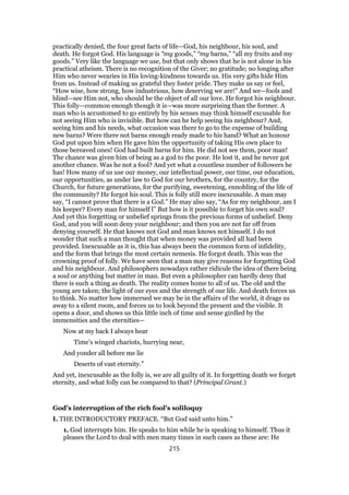 practically denied, the four great facts of life—God, his neighbour, his soul, and
death. He forgot God. His language is “my goods,” “my barns,” “all my fruits and my
goods.” Very like the language we use, but that only shows that he is not alone in his
practical atheism. There is no recognition of the Giver; no gratitude; no longing after
Him who never wearies in His loving-kindness towards us. His very gifts hide Him
from us. Instead of making us grateful they foster pride. They make us say or feel,
“How wise, how strong, how industrious, how deserving we are!” And we—fools and
blind—see Him not, who should be the object of all our love. He forgot his neighbour.
This folly—common enough though it is—was more surprising than the former. A
man who is accustomed to go entirely by his senses may think himself excusable for
not seeing Him who is invisible. But how can he help seeing his neighbour? And,
seeing him and his needs, what occasion was there to go to the expense of building
new barns? Were there not barns enough ready made to his hand? What an honour
God put upon him when He gave him the opportunity of taking His own place to
those bereaved ones! God had built barns for him. He did not see them, poor man!
The chance was given him of being as a god to the poor. He lost it, and he never got
another chance. Was he not a fool? And yet what a countless number of followers he
has! How many of us use our money, our intellectual power, our time, our education,
our opportunities, as under law to God for our brothers, for the country, for the
Church, for future generations, for the purifying, sweetening, ennobling of the life of
the community? He forgot his soul. This is folly still more inexcusable. A man may
say, “I cannot prove that there is a God.” He may also say, “As for my neighbour, am I
his keeper? Every man for himself l” But how is it possible to forget his own soul?
And yet this forgetting or unbelief springs from the previous forms of unbelief. Deny
God, and you will soon deny your neighbour; and then you are not far off from
denying yourself. He that knows not God and man knows not himself. I do not
wonder that such a man thought that when money was provided all had been
provided. Inexcusable as it is, this has always been the common form of infidelity,
and the form that brings the most certain nemesis. He forgot death. This was the
crowning proof of folly. We have seen that a man may give reasons for forgetting God
and his neighbour. And philosophers nowadays rather ridicule the idea of there being
a soul or anything but matter in man. But even a philosopher can hardly deny that
there is such a thing as death. The reality comes home to all of us. The old and the
young are taken; the light of our eyes and the strength of our life. And death forces us
to think. No matter how immersed we may be in the affairs of the world, it drags us
away to a silent room, and forces us to look beyond the present and the visible. It
opens a door, and shows us this little inch of time and sense girdled by the
immensities and the eternities—
Now at my back I always hear
Time’s winged chariots, hurrying near,
And yonder all before me lie
Deserts of vast eternity.”
And yet, inexcusable as the folly is, we are all guilty of it. In forgetting death we forget
eternity, and what folly can be compared to that? (Principal Grant.)
God’s interruption of the rich fool’s soliloquy
I. THE INTRODUCTORY PREFACE. “But God said unto him.”
1. God interrupts him. He speaks to him while he is speaking to himself. Thus it
pleases the Lord to deal with men many times in such cases as these are: He
215
 