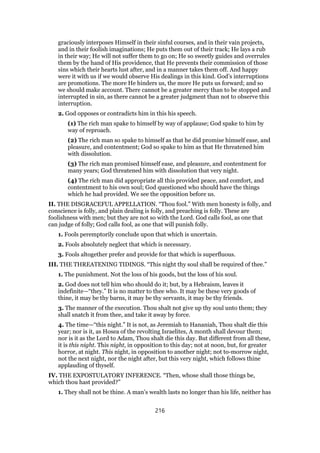 graciously interposes Himself in their sinful courses, and in their vain projects,
and in their foolish imaginations; He puts them out of their track; He lays a rub
in their way; He will not suffer them to go on; He so sweetly guides and overrules
them by the hand of His providence, that He prevents their commission of those
sins which their hearts lust after, and in a manner takes them off. And happy
were it with us if we would observe His dealings in this kind. God’s interruptions
are promotions. The more He hinders us, the more He puts us forward; and so
we should make account. There cannot be a greater mercy than to be stopped and
interrupted in sin, as there cannot be a greater judgment than not to observe this
interruption.
2. God opposes or contradicts him in this his speech.
(1) The rich man spake to himself by way of applause; God spake to him by
way of reproach.
(2) The rich man so spake to himself as that he did promise himself ease, and
pleasure, and contentment; God so spake to him as that He threatened him
with dissolution.
(3) The rich man promised himself ease, and pleasure, and contentment for
many years; God threatened him with dissolution that very night.
(4) The rich man did appropriate all this provided peace, and comfort, and
contentment to his own soul; God questioned who should have the things
which he had provided. We see the opposition before us.
II. THE DISGRACEFUL APPELLATION. “Thou fool.” With men honesty is folly, and
conscience is folly, and plain dealing is folly, and preaching is folly. These are
foolishness with men; but they are not so with the Lord. God calls fool, as one that
can judge of folly; God calls fool, as one that will punish folly.
1. Fools peremptorily conclude upon that which is uncertain.
2. Fools absolutely neglect that which is necessary.
3. Fools altogether prefer and provide for that which is superfluous.
III. THE THREATENING TIDINGS. “This night thy soul shall be required of thee.”
1. The punishment. Not the loss of his goods, but the loss of his soul.
2. God does not tell him who should do it; but, by a Hebraism, leaves it
indefinite—“they.” It is no matter to thee who. It may be these very goods of
thine, it may be thy barns, it may be thy servants, it may be thy friends.
3. The manner of the execution. Thou shalt not give up thy soul unto them; they
shall snatch it from thee, and take it away by force.
4. The time—“this night.” It is not, as Jeremiah to Hananiah, Thou shalt die this
year; nor is it, as Hosea of the revolting Israelites, A month shall devour them;
nor is it as the Lord to Adam, Thou shalt die this day. But different from all these,
it is this night. This night, in opposition to this day; not at noon, but, for greater
horror, at night. This night, in opposition to another night; not to-morrow night,
not the next night, nor the night after, but this very night, which follows thine
applauding of thyself.
IV. THE EXPOSTULATORY INFERENCE. “Then, whose shall those things be,
which thou hast provided?”
1. They shall not be thine. A man’s wealth lasts no longer than his life, neither has
216
 