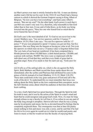 (a) Man's power over man is strictly limited to this life. A man can destroy
another man's life but not his soul. In the 1914-18 war Punch had a famous
cartoon in which it showed the German Emperor saying to King Albert of
Belgium, "So now you have lost everything"; and back came Albert's
answer, "But not my soul!" On the other hand, God's power is such that it
can blot out a man's very soul. It is, therefore, only reasonable to fear God
rather than to fear men. It was said of John Knox, as his body was being
lowered into the grave, "Here lies one who feared God so much that he
never feared the face of man."
(b) God's care is the most detailed of all. To God we are never lost in the
crowd. Matthew says, "Are not two sparrows sold for 1/4 pence ?"
(Matthew 10:29.) Here Luke says, "Are not five sparrows sold for 1/2
pence ?" If you were prepared to spend 1/2 pence you got not four, but five
sparrows. One was flung into the bargain as having no value at all. Not even
the sparrow on which men set not a 1/4 pence value is forgotten before God.
The very hairs of our head are numbered. It has been computed that a
blonde person has about 145,000 hairs; a dark-haired person, 120,000; and
a person with red hair, 90,000! The Jews were so impressed with the
individual care of God that they said that every blade of grass had its
guardian angel. None of us needs to fear for each can say, "God cares for
me."
(iii) It tells us of the unforgivable sin, which is the sin against the Holy
Spirit. Both Matthew and Mark record that Jesus spoke about this sin
immediately after the scribes and Pharisees had attributed his cures to the
prince of devils instead of to God (Matthew 12:31-32; Mark 3:28-29).
These men could look at the very grace and power of God and call it the
work of the devil. To understand this we must remember that Jesus was
talking about the Holy Spirit as the Jews understood that conception, not in
the full Christian sense, about which his audience at that time obviously
knew nothing.
To a Jew, God's Spirit had two great functions. Through the Spirit he told
his truth to men, and it was by the action of the Spirit in a man's mind and
heart that he could recognize and grasp God's truth. Now, if a man for long
enough refuses to use a faculty he will lose it. If we refuse to use any part of
the body long enough it atrophies. Darwin tells how when he was a young
man he loved poetry and music; but he so devoted himself to biology that he
completely neglected them. The consequence was that in later life poetry
meant nothing to him and music was only a noise, and he said that if he had
his life to live over again he would see to it that he would read poetry and
listen to music so that he would not lose the faculty of enjoying them.
22
 