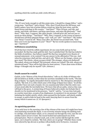anything which the world can yield. (John M’Lean.)
“And then”
“Oh, if I were lucky enough to call this estate mine, I should be a happy fellow,” said a
young man. “And then?” said a friend. “Why, then I’d pull down the old house, and
build a palace, have lots of prime fellows round me, keep the best wines, and the
finest horses and dogs in the country.” “And then?” “Then I’d hunt, and ride, and
smoke, and drink, and dance, and keep open house, and enjoy life gloriously.” “And
then?” “Why, then, I suppose, like other people, I should grow old, and not care so
much for these things.” “And then?” “Why, then, I suppose, in the course of nature I
should leave all these pleasant things—and—well, yes—die!” “And then?” “Oh, bother
your ‘thens’! I must be off.” Many years after, the friend was accosted with, “God
bless you! I owe my happiness to you!” “How?” “By two words spoken in season long
ago—‘And then?’”
Selfishness unsatisfying
Of all that have tried the selfish experiment, let one come forth and say he has
succeeded. He that has made gold his idol—has it satisfied him? He that has toiled in
the fields of ambition—has hebeen repaid? He that has ransacked every theatre of
sensual enjoyment—is he content? Can any answer in the affirmative? Not one. And
when his conscience shall ask him, and ask it will, “Where are the hungry, whom you
gave meat? The thirsty, whom you gave drink? The stranger, whom you sheltered?
The naked, whom you clothed? The prisoned, whom you visited? The sick, whom you
ministered unto?” How will he feel when he must answer, “I have done none of these
things—I thought only for myself”? (Dr. Johnson.)
Death cannot be evaded
Carlyle, in his “History of the French Revolution,” tells us of a Duke of Orleans who
did not believe in death; so that when his secretary stumbled on the words, “The late
King of Spain,” he angrily demanded what he meant by it. The obsequious attendant
replied, “My lord, it is a title which some of the kings of Spain have taken.” In all this
assembly I have not such a lunatic; for you unanimously believe that the entire race
of men await alike the inevitable hour. We know that all our paths, wind as they may,
will lead to the grave. A certain king of France believed in death, but forbade that it
should ever be mentioned in his presence. “And if,” said he, “I at any time look pale,
no courtier must dare, on pain of my displeasure, to mention it in my presence”; thus
imitating the foolish ostrich, which, when pursued by the hunter, and utterly unable
to escape, is said to hide its head in the sand, fancying that it is secure from the
enemy which it cannot see. (C. H. Spurgeon.)
An agonizing question
At an early hour in the morning a few of the citizens of the town of G might have been
seen hastening towards the depot. A run of twenty minutes brings the dashing train
to a bridge, sixty feet below which, as in a channel cut through the rock, runs the now
swollen waters of Lee’s Creek. The recent freshet had undermined one of the
principal piers. There is a fearful crash, and, as the coaches fall through the awful
space, one is heard to exclaim, “My God, where are we going?” Whether these words
were uttered by lips devout or profane will probably never be known. A moment
220
 
