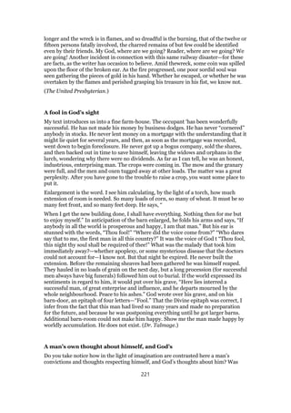 longer and the wreck is in flames, and so dreadful is the burning, that of the twelve or
fifteen persons fatally involved, the charred remains of but few could be identified
even by their friends. My God, where are we going? Reader, where are we going? We
are going! Another incident in connection with this same railway disaster—for these
are facts, as the writer has occasion to believe. Amid thewreck, some coin was spilled
upon the floor of the broken ear. As the fire progressed, one poor sordid soul was
seen gathering the pieces of gold in his hand. Whether he escaped, or whether be was
overtaken by the flames and perished grasping his treasure in his fist, we know not.
(The United Presbyterian.)
A fool in God’s sight
My text introduces us into a fine farm-house. The occupant ‘has been wonderfully
successful. He has not made his money by business dodges. He has never “cornered”
anybody in stocks. He never lent money on a mortgage with the understanding that it
might lie quiet for several years, and then, as soon as the mortgage was recorded,
went down to begin foreclosure. He never got up a bogus company, sold the shares,
and then backed out in time to save himself, leaving the widows and orphans in the
lurch, wondering why there were no dividends. As far as I can tell, he was an honest,
industrious, enterprising man. The crops were coming in. The mow and the granary
were full, and the men and oxen tugged away at other loads. The matter was a great
perplexity. After you have gone to the trouble to raise a crop, you want some place to
put it.
Enlargement is the word. I see him calculating, by the light of a torch, how much
extension of room is needed. So many loads of corn, so many of wheat. It must be so
many feet front, and so many feet deep. He says, “
When I get the new building done, I shall have everything. Nothing then for me but
to enjoy myself.” In anticipation of the barn enlarged, he folds his arms and says, “If
anybody in all the world is prosperous and happy, I am that man.” But his ear is
stunned with the words, “Thou fool!” “Where did the voice come from?” “Who dares
say that to me, the first man in all this country?” It was the voice of God t “Thou fool,
this night thy soul shall be required of thee!” What was the malady that took him
immediately away?—whether apoplexy, or some mysterious disease that the doctors
could not account for—I know not. But that night he expired. He never built the
extension. Before the remaining sheaves had been gathered he was himself reaped.
They hauled in no loads of grain on the next day, but a long procession (for successful
men always have big funerals) followed him out to burial. If the world expressed its
sentiments in regard to him, it would put over his grave, “Here lies interred a
successful man, of great enterprise and influence, and he departs mourned by the
whole neighbourhood. Peace to his ashes.” God wrote over his grave, and on his
barn-door, an epitaph of four letters—“Fool.” That the Divine epitaph was correct, I
infer from the fact that this man had lived so many years and made no preparation
for the future, and because he was postponing everything until he got larger barns.
Additional barn-room could not make him happy. Show me the man made happy by
worldly accumulation. He does not exist. (Dr. Talmage.)
A man’s own thought about himself, and God’s
Do you take notice how in the light of imagination are contrasted here a man’s
convictions and thoughts respecting himself, and God’s thoughts about him? Was
221
 