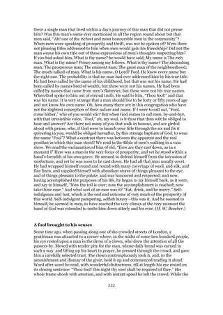 there a single man that lived within a day’s journey of this man that did not praise
him? Was this man’s name ever mentioned in all the region round about but that
men said, “Ah! one of the richest and most honourable men in the community”?
When men wore speaking of prosperity and thrift, was not he spoken of? Were there
not pleasing titles addressed to him when men would gain his friendship? Did not the
man weave his own title out of these expressions of men’s thoughts respecting him?
If you had asked him, What is thy name? he would have said, My name is The rich
man. What is thy name? Prince among my fellows. What is thy name? The abounding
man; The prosperous man; The eminent man; The great man of the neighbourhood;
The much-talked-of man. What is his name, O Lord? Fool. He knew every name but
the right one. The probability is that no man had ever addressed him by his true title.
He had been called by the name of his childhood; but that was not his name. He had
been called by names bred of wealth; but these were not his names. He had been
called by names that came from men’s flatteries; but these were not his true names.
When God spoke to him out of eternal truth, He said to him, “Thou fool!” and that
was his name. It is very strange that a man should live to be forty or fifty years of age
and not know his own name. Oh, how many there are in this congregation who have
not the slightest conception of their nature and name. If I were to call out, “Fool,
come hither,” who of you would stir? But when God comes to call men, by-and-bye,
with that irresistible voice, “Fool,” oh, my soul, is it thou that then wilt be obliged to
hear and answer? Are there not many of you that walk in honour, and are girded
about with praise, who, if God were to launch your title through the air and fix it
quivering in you, would be obliged hereafter, by this strange baptism of God, to wear
the name “Fool”? What a contrast there was between the apparent and the real
position in which this man stood! We read in the Bible of men’s walking in a vain
show. We read the exclamation of him of old, “How are they cast down, as in a
moment I” Here was a man in the very focus of prosperity, and yet he stood within a
hand’s-breadth of his own grave. He seemed to defend himself from the intrusion of
misfortune, and yet he was soon to be cast down. He had all that men usually covet.
He had wrapped himself round and round with many coverings of wool, and silk, and
fine linen, and supplied himself with abundant stores of things pleasant to the eye,
and of things pleasant to the palate, and was honoured and respected; and now,
having accomplished the purposes of his life, he began to lay himself back, as it were,
and say to himself, “Now the toil is over; now the accomplishment is reached; now
take thine ease.” And what sort of an ease was it? “Eat, drink, and be merry.” Self-
indulgence and lust, which is the end and outcome of very much of the prosperity of
this world. Self-indulgent pampering, selfish luxury—this was it. And he seemed to
himself, he seemed to men, to have reached the very climax at the very moment the
hand of God was extended to smite him down utterly and for ever. (H. W. Beecher.)
A fool brought to his senses
Some time ago, when passing along one of the crowded streets of London, a
gentleman was attracted to a corner where, in the midst of some two hundred people,
his eye rested upon a man in the dress of a clown, who drew the attention of all the
passers-by. Moved with tender pity for the man, whose daily bread was earned in
such a way, and lifting up his heart in prayer, he pressed through the crowd, and gave
him a carefully selected tract. The clown contemptuously took it, and, to the
astonishment and dismay of the giver, held it up and commenced reading it aloud.
Word after word he read, with wonderful distinctness, till at length his eye rested on
its closing sentence: “Thou fool! this night thy soul shall be required of thee.” His
whole frame shook with emotion, and with instant speed he left the crowd. While the
222
 
