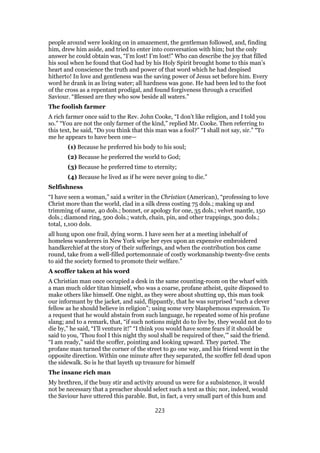 people around were looking on in amazement, the gentleman followed, and, finding
him, drew him aside, and tried to enter into conversation with him; but the only
answer he could obtain was, “I’m lost! I’m lost!” Who can describe the joy that filled
his soul when he found that God had by his Holy Spirit brought home to this man’s
heart and conscience the truth and power of that word which he had despised
hitherto! In love and gentleness was the saving power of Jesus set before him. Every
word he drank in as living water; all hardness was gone. He had been led to the foot
of the cross as a repentant prodigal, and found forgiveness through a crucified
Saviour. “Blessed are they who sow beside all waters.”
The foolish farmer
A rich farmer once said to the Rev. John Cooke, “I don’t like religion, and I told you
so.” “You are not the only farmer of the kind,” replied Mr. Cooke. Then referring to
this text, he said, “Do you think that this man was a fool?” “I shall not say, sir.” “To
me he appears to have been one—
(1) Because he preferred his body to his soul;
(2) Because he preferred the world to God;
(3) Because he preferred time to eternity;
(4) Because he lived as if he were never going to die.”
Selfishness
“I have seen a woman,” said a writer in the Christian (American), “professing to love
Christ more than the world, clad in a silk dress costing 75 dols.; making up and
trimming of same, 40 dols.; bonnet, or apology for one, 35 dols.; velvet mantle, 150
dols.; diamond ring, 500 dols.; watch, chain, pin, and other trappings, 300 dols.;
total, 1,100 dols.
all hung upon one frail, dying worm. I have seen her at a meeting inbehalf of
homeless wanderers in New York wipe her eyes upon an expensive embroidered
handkerchief at the story of their sufferings, and when the contribution box came
round, take from a well-filled portemonnaie of costly workmanship twenty-five cents
to aid the society formed to promote their welfare.”
A scoffer taken at his word
A Christian man once occupied a desk in the same counting-room on the wharf with
a man much older titan himself, who was a coarse, profane atheist, quite disposed to
make others like himself. One night, as they were about shutting up, this man took
our informant by the jacket, and said, flippantly, that he was surprised “such a clever
fellow as he should believe in religion”; using some very blasphemous expression. To
a request that he would abstain from such language, he repeated some of his profane
slang; and to a remark, that, “if such notions might do to live by, they would not do to
die by,” he said, “I’ll venture it!” “I think you would have some fears if it should be
said to you, ‘Thou fool I this night thy soul shall be required of thee,’” said the friend.
“I am ready,” said the scoffer, pointing and looking upward. They parted. The
profane man turned the corner of the street to go one way, and his friend went in the
opposite direction. Within one minute after they separated, the scoffer fell dead upon
the sidewalk. So is he that layeth up treasure for himself
The insane rich man
My brethren, if the busy stir and activity around us were for a subsistence, it would
not be necessary that a preacher should select such a text as this; nor, indeed, would
the Saviour have uttered this parable. But, in fact, a very small part of this hum and
223
 