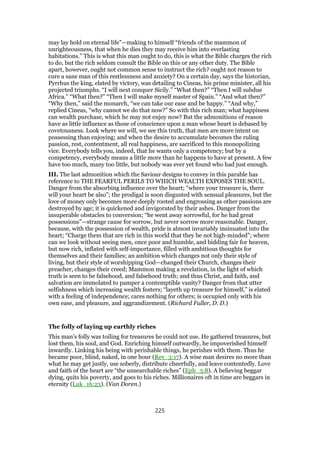 may lay hold on eternal life”—making to himself “friends of the mammon of
unrighteousness, that when he dies they may receive him into everlasting
habitations.” This is what this man ought to do, this is what the Bible charges the rich
to do, but the rich seldom consult the Bible on this or any other duty. The Bible
apart, however, ought not common sense to instruct the rich? ought not reason to
cure a sane man of this restlessness and anxiety? On a certain day, says the historian,
Pyrrhus the king, elated by victory, was detailing to Cineas, his prime minister, all his
projected triumphs. “I will next conquer Sicily.” “What then?” “Then I will subdue
Africa.” “What then?” “Then I will make myself master of Spain.” “And what then?”
“Why then,” said the monarch, “we can take our ease and be happy.” “And why,”
replied Cineas, “why cannot we do that now?” So with this rich man; what happiness
can wealth purchase, which he may not enjoy now? But the admonitions of reason
have as little influence as those of conscience upon a man whose heart is debased by
covetousness. Look where we will, we see this truth, that men are more intent on
possessing than enjoying; and when the desire to accumulate becomes the ruling
passion, rest, contentment, all real happiness, are sacrificed to this monopolizing
vice. Everybody tells you, indeed, that he wants only a competency; but by a
competency, everybody means a little more than he happens to have at present. A few
have too much, many too little, but nobody was ever yet found who had just enough.
III. The last admonition which the Saviour designs to convey in this parable has
reference to THE FEARFUL PERILS TO WHICH WEALTH EXPOSES THE SOUL.
Danger from the absorbing influence over the heart; “where your treasure is, there
will your heart be also”; the prodigal is soon disgusted with sensual pleasures, but the
love of money only becomes more deeply rooted and engrossing as other passions are
destroyed by age; it is quickened and invigorated by their ashes. Danger from the
insuperable obstacles to conversion; “he went away sorrowful, for he had great
possessions”—strange cause for sorrow, but never sorrow more reasonable. Danger,
because, with the possession of wealth, pride is almost invariably insinuated into the
heart; “Charge them that are rich in this world that they be not high-minded”; where
can we look without seeing men, once poor and humble, and bidding fair for heaven,
but now rich, inflated with self-importance, filled with ambitious thoughts for
themselves and their families; an ambition which changes not only their style of
living, but their style of worshipping God—changed their Church, changes their
preacher, changes their creed; Mammon making a revelation, in the light of which
truth is seen to be falsehood, and falsehood truth; and thus Christ, and faith, and
salvation are immolated to pamper a contemptible vanity? Danger from that utter
selfishness which increasing wealth fosters; “layeth up treasure for himself,” is elated
with a feeling of independence; cares nothing for others; is occupied only with his
own ease, and pleasure, and aggrandizement. (Richard Fuller, D. D.)
The folly of laying up earthly riches
This man’s folly was toiling for treasures he could not use. He gathered treasures, but
lost them, his soul, and God. Enriching himself outwardly, he impoverished himself
inwardly. Linking his being with perishable things, he perishes with them. Thus he
became poor, blind, naked, in one hour (Rev_3:17). A wise man desires no more than
what he may get justly, use soberly, distribute cheerfully, and leave contentedly. Love
and faith of the heart are “the unsearchable riches” (Eph_3:8). A believing beggar
dying, quits his poverty, and goes to his riches. Millionaires oft in time are beggars in
eternity (Luk_16:23). (Van Doren.)
225
 