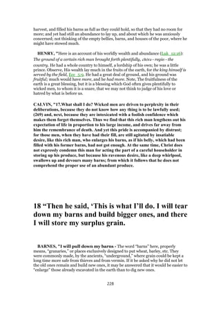 harvest, and filled his barns as full as they could hold, so that they had no room for
more; and yet had still an abundance to lay up, and about which he was anxiously
concerned; not thinking of the empty bellies, barns, and houses of the poor, where he
might have stowed much.
HENRY, "Here is an account of his worldly wealth and abundance (Luk_12:16):
The ground of a certain rich man brought forth plentifully, chōra - regio - the
country. He had a whole country to himself, a lordship of his own; he was a little
prince. Observe, His wealth lay much in the fruits of the earth, for the king himself is
served by the field, Ecc_5:9. He had a great deal of ground, and his ground was
fruitful; much would have more, and he had more. Note, The fruitfulness of the
earth is a great blessing, but it is a blessing which God often gives plentifully to
wicked men, to whom it is a snare, that we may not think to judge of his love or
hatred by what is before us.
CALVIN, "17.What shall I do? Wicked men are driven to perplexity in their
deliberations, because they do not know how any thing is to be lawfully used;
(269) and, next, because they are intoxicated with a foolish confidence which
makes them forget themselves. Thus we find that this rich man lengthens out his
expectation of life in proportion to his large income, and drives far away from
him the remembrance of death. And yet this pride is accompanied by distrust;
for those men, when they have had their fill, are still agitated by insatiable
desire, like this rich man, who enlarges his barns, as if his belly, which had been
filled with his former barns, had not got enough. At the same time, Christ does
not expressly condemn this man for acting the part of a careful householder in
storing up his produce, but because his ravenous desire, like a deep whirlpool,
swallows up and devours many barns; from which it follows that he does not
comprehend the proper use of an abundant produce.
18 “Then he said, ‘This is what I’ll do. I will tear
down my barns and build bigger ones, and there
I will store my surplus grain.
BARNES, "I will pull down my barns - The word “barns” here, properly
means, “granaries,” or places exclusively designed to put wheat, barley, etc. They
were commonly made, by the ancients, “underground,” where grain could be kept a
long time more safe from thieves and from vermin. If it be asked why he did not let
the old ones remain and build new ones, it may be answered that it would be easier to
“enlarge” those already excavated in the earth than to dig new ones.
228
 