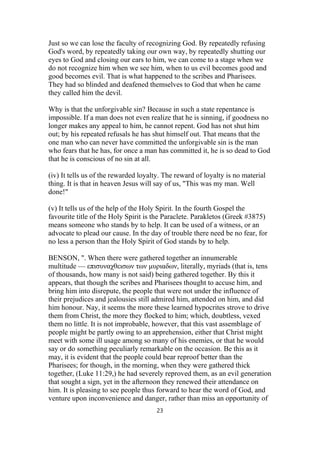 Just so we can lose the faculty of recognizing God. By repeatedly refusing
God's word, by repeatedly taking our own way, by repeatedly shutting our
eyes to God and closing our ears to him, we can come to a stage when we
do not recognize him when we see him, when to us evil becomes good and
good becomes evil. That is what happened to the scribes and Pharisees.
They had so blinded and deafened themselves to God that when he came
they called him the devil.
Why is that the unforgivable sin? Because in such a state repentance is
impossible. If a man does not even realize that he is sinning, if goodness no
longer makes any appeal to him, he cannot repent. God has not shut him
out; by his repeated refusals he has shut himself out. That means that the
one man who can never have committed the unforgivable sin is the man
who fears that he has, for once a man has committed it, he is so dead to God
that he is conscious of no sin at all.
(iv) It tells us of the rewarded loyalty. The reward of loyalty is no material
thing. It is that in heaven Jesus will say of us, "This was my man. Well
done!"
(v) It tells us of the help of the Holy Spirit. In the fourth Gospel the
favourite title of the Holy Spirit is the Paraclete. Parakletos (Greek #3875)
means someone who stands by to help. It can be used of a witness, or an
advocate to plead our cause. In the day of trouble there need be no fear, for
no less a person than the Holy Spirit of God stands by to help.
BENSON, ". When there were gathered together an innumerable
multitude — επισυναχθεισων των μυριαδων, literally, myriads (that is, tens
of thousands, how many is not said) being gathered together. By this it
appears, that though the scribes and Pharisees thought to accuse him, and
bring him into disrepute, the people that were not under the influence of
their prejudices and jealousies still admired him, attended on him, and did
him honour. Nay, it seems the more these learned hypocrites strove to drive
them from Christ, the more they flocked to him; which, doubtless, vexed
them no little. It is not improbable, however, that this vast assemblage of
people might be partly owing to an apprehension, either that Christ might
meet with some ill usage among so many of his enemies, or that he would
say or do something peculiarly remarkable on the occasion. Be this as it
may, it is evident that the people could bear reproof better than the
Pharisees; for though, in the morning, when they were gathered thick
together, (Luke 11:29,) he had severely reproved them, as an evil generation
that sought a sign, yet in the afternoon they renewed their attendance on
him. It is pleasing to see people thus forward to hear the word of God, and
venture upon inconvenience and danger, rather than miss an opportunity of
23
 