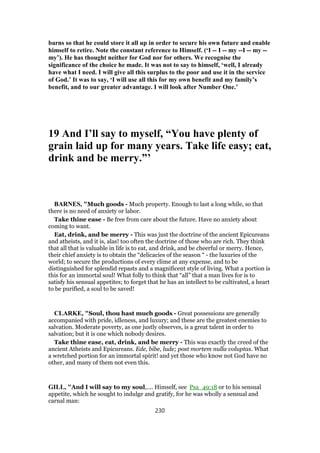 barns so that he could store it all up in order to secure his own future and enable
himself to retire. Note the constant reference to Himself. (‘I -- I -- my --I -- my --
my’). He has thought neither for God nor for others. We recognise the
significance of the choice he made. It was not to say to himself, ‘well, I already
have what I need. I will give all this surplus to the poor and use it in the service
of God.’ It was to say, ‘I will use all this for my own benefit and my family’s
benefit, and to our greater advantage. I will look after Number One.’
19 And I’ll say to myself, “You have plenty of
grain laid up for many years. Take life easy; eat,
drink and be merry.”’
BARNES, "Much goods - Much property. Enough to last a long while, so that
there is no need of anxiety or labor.
Take thine ease - Be free from care about the future. Have no anxiety about
coming to want.
Eat, drink, and be merry - This was just the doctrine of the ancient Epicureans
and atheists, and it is, alas! too often the doctrine of those who are rich. They think
that all that is valuable in life is to eat, and drink, and be cheerful or merry. Hence,
their chief anxiety is to obtain the “delicacies of the season “ - the luxuries of the
world; to secure the productions of every clime at any expense, and to be
distinguished for splendid repasts and a magnificent style of living. What a portion is
this for an immortal soul! What folly to think that “all” that a man lives for is to
satisfy his sensual appetites; to forget that he has an intellect to be cultivated, a heart
to be purified, a soul to be saved!
CLARKE, "Soul, thou hast much goods - Great possessions are generally
accompanied with pride, idleness, and luxury; and these are the greatest enemies to
salvation. Moderate poverty, as one justly observes, is a great talent in order to
salvation; but it is one which nobody desires.
Take thine ease, eat, drink, and be merry - This was exactly the creed of the
ancient Atheists and Epicureans. Ede, bibe, lude; post mortem nulla voluptas. What
a wretched portion for an immortal spirit! and yet those who know not God have no
other, and many of them not even this.
GILL, "And I will say to my soul,.... Himself, see Psa_49:18 or to his sensual
appetite, which he sought to indulge and gratify, for he was wholly a sensual and
carnal man:
230
 