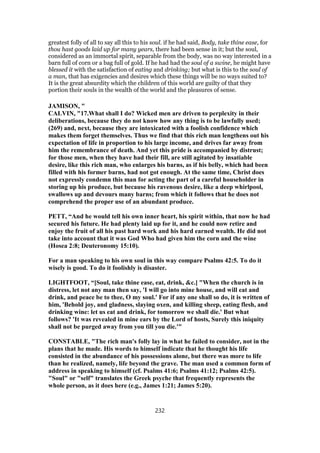 greatest folly of all to say all this to his soul. if he had said, Body, take thine ease, for
thou hast goods laid up for many years, there had been sense in it; but the soul,
considered as an immortal spirit, separable from the body, was no way interested in a
barn full of corn or a bag full of gold. If he had had the soul of a swine, he might have
blessed it with the satisfaction of eating and drinking; but what is this to the soul of
a man, that has exigencies and desires which these things will be no ways suited to?
It is the great absurdity which the children of this world are guilty of that they
portion their souls in the wealth of the world and the pleasures of sense.
JAMISON, "
CALVIN, "17.What shall I do? Wicked men are driven to perplexity in their
deliberations, because they do not know how any thing is to be lawfully used;
(269) and, next, because they are intoxicated with a foolish confidence which
makes them forget themselves. Thus we find that this rich man lengthens out his
expectation of life in proportion to his large income, and drives far away from
him the remembrance of death. And yet this pride is accompanied by distrust;
for those men, when they have had their fill, are still agitated by insatiable
desire, like this rich man, who enlarges his barns, as if his belly, which had been
filled with his former barns, had not got enough. At the same time, Christ does
not expressly condemn this man for acting the part of a careful householder in
storing up his produce, but because his ravenous desire, like a deep whirlpool,
swallows up and devours many barns; from which it follows that he does not
comprehend the proper use of an abundant produce.
PETT, “And he would tell his own inner heart, his spirit within, that now he had
secured his future. He had plenty laid up for it, and he could now retire and
enjoy the fruit of all his past hard work and his hard earned wealth. He did not
take into account that it was God Who had given him the corn and the wine
(Hosea 2:8; Deuteronomy 15:10).
For a man speaking to his own soul in this way compare Psalms 42:5. To do it
wisely is good. To do it foolishly is disaster.
LIGHTFOOT, “[Soul, take thine ease, eat, drink, &c.] "When the church is in
distress, let not any man then say, 'I will go into mine house, and will eat and
drink, and peace be to thee, O my soul.' For if any one shall so do, it is written of
him, 'Behold joy, and gladness, slaying oxen, and killing sheep, eating flesh, and
drinking wine: let us eat and drink, for tomorrow we shall die.' But what
follows? 'It was revealed in mine ears by the Lord of hosts, Surely this iniquity
shall not be purged away from you till you die.'"
CONSTABLE, "The rich man's folly lay in what he failed to consider, not in the
plans that he made. His words to himself indicate that he thought his life
consisted in the abundance of his possessions alone, but there was more to life
than he realized, namely, life beyond the grave. The man used a common form of
address in speaking to himself (cf. Psalms 41:6; Psalms 41:12; Psalms 42:5).
"Soul" or "self" translates the Greek psyche that frequently represents the
whole person, as it does here (e.g., James 1:21; James 5:20).
232
 