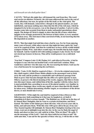 and knoweth not who shall gather them.”
CALVIN, "20.Fool, this night they will demand thy soul from thee. The word
soul carries an allusion. Formerly, the rich man addressed his soul as the seat of
all the affections: but now, he speaks of the life itself, or the vital spirit. The
words, they will demand, ( ἀπαιτοῦσιν ) though in the plural number, are used
indefinitely, and mean nothing more than that the life of the rich man, which he
imagined to be in his own power, was at the disposal of another. I advert to this,
because some take occasion from them to make unfounded speculations about
angels. The design of Christ is simply to show that the life of men, which they
imagine to be strongly protected by the fortress of their riches, is every moment
(272) taken away. The rich man is thus convicted of folly, in not knowing that his
life depended on another.
PETT, “But that night God told him what a fool he was. For far from enjoying
many years of luxury while others starved, that night his inner spirit, his ‘soul’,
was to be required of him. And then he would have to leave all his wealth behind
(compare Psalms 39:6). And others would enjoy the benefits that he had sought
for himself. And he would be left with nothing (compare Luke 16:22). For he had
not stored up treasure in heaven. Thus all he would possess was a cold dark
grave.
‘You fool.’ Compare Luke 11:40; Psalms 14:1, and often in Proverbs. A fool in
Scripture is one who has not heeded God’s word and God’s wisdom. Many
would have said how wise this man was. He was securing his future. God says he
was a fool because he was ignoring his real future.
COKE, “Luke 12:20. Shall be required of thee:— It is in the original απαιτουσιν,
they shall require; which Elsner thinks alludes to the messengers sent to fetch
away the soul; and he produces a remarkable and well-known passage from
Plato to prove that Socrates thought this the office of a spirit superior to men.
Others, to preserve the literal meaning of the words, suppose, that thieves broke
into this man's house, and robbed him of his life, together with his riches; but it
is most probable that, according to an use of the plural number very familiar in
the Hebrew language, these words may signify no more than that his life should
be taken away, without determining whether angels, as executioners of the divine
decree, or men should take it away.
LIGHTFOOT, “[This night thy soul shall be required of thee.] However this
following story hath something in it that may be laughed at, yet hath it
something in it that is serious enough: "The Rabbins say, It fell out in the days of
R. Simeon Ben Chalaphta, that he went to a certain circumcision, and there
feasted. The father of the infant gave them old wine, wine of seven years old, to
drink, and said unto them, 'With this wine will I grow old in the joy of my son.'
They feasted together till midnight. R. Simeon Ben Chalaphta trusting to his own
virtue, went out at midnight to go into the city: in the way he finds the angel of
death, and observes him very sad: saith he to him, 'Who art thou?' He saith, 'I
am the messenger of the Lord': 'And why then (saith he) art thou so sad?' He
saith unto him, 'I am sad for the speeches of those who say, I will do this or that
235
 