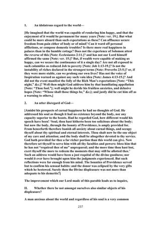 1. An idolatrous regard to the world—
[He imagined that the world was capable of rendering him happy, and that the
enjoyment of it would be permanent for many years [Note: ver. 19.]. But what
could be more absurd than such expectations as these? Can affluence secure
freedom from pain either of body or of mind? Can it ward off personal
afflictions, or compose domestic troubles? Is there more real happiness in
palaces than in the humble cottage? Does not the experience of Solomon attest
the reverse of this [Note: Ecclesiastes 2:11.]? and has not our Lord himself
affirmed the same [Note: ver. 15.]? But, if wealth were capable of making us
happy, can we secure the continuance of it a single day? Are not all exposed to
such calamities as reduced Job to poverty [Note: Job 1:13-19.]? Is not the
instability of riches declared in the strongest terms [Note: Proverbs 23:5.]? or, if
they were more stable, can we prolong our own lives? Has not the voice of
Inspiration warned us against any such vain idea [Note: James 4:13-15.]? And
did not the event manifest the folly of the Rich Man’s expectations [Note: “This
night,” &c.]? Well then might God address him by that humiliating appellation
[Note: “Thou fool.”]; well might he deride his fruitless anxieties, and delusive
hopes [Note: “Whose shall those things be,” &c.]; and justly did he cut him off as
a warning to others,]
2. An utter disregard of God—
[Amidst his prospects of carnal happiness he had no thoughts of God. He
addressed his soul as though it had no existence beyond the body, nor any
capacity superior to the beasts. Had he regarded God, how different would his
speech have been! ‘Soul, thou hast hitherto been too solicitous about the body;
but now the body, through the bounty of Providence, is amply provided for.
From henceforth therefore banish all anxiety about carnal things, and occupy
thyself about thy spiritual and eternal interests. Thou shalt now be the one object
of my care and attention; and the body shall be altogether devoted to thy service.
God hath provided for thee a far richer portion than this world can give. Now
therefore set thyself to serve him with all thy faculties and powers: bless him that
he has not “required thee of me” unprepared; and the more time thou hast lost,
exert thyself the more to redeem the moments that may still be allotted thee.’
Such an address would have been a just requital of the divine goodness; nor
would it ever have brought upon him the judgments experienced. But such
reflections were far enough from his mind. The bounties of Providence served
but to confirm his sensual habits: and the donor was eclipsed by the very gifts
which he bestowed. Surely then the Divine displeasure was not more than
adequate to his demerits?]
The improvement which our Lord made of this parable leads us to inquire,
II. Whether there be not amongst ourselves also similar objects of his
displeasure?
A man anxious about the world and regardless of his soul is a very common
237
 