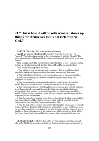 21 “This is how it will be with whoever stores up
things for themselves but is not rich toward
God.”
BARNES, "So is he - This is the portion or the doom.
Layeth up treasure for himself - Acquires riches for his own use - for
“himself.” This is the characteristic of the covetous man. It is all for “himself.” His
plans terminate there. He lives only for himself, and acts only with regard to his own
interest.
Rich toward God - Has no inheritance in the kingdom of God - no riches laid up
in heaven. His affections are all fixed on this world, and he has none for God.
From this instructive parable we learn:
1. That wicked people are often signally prospered - their ground brings forth
plentifully. God gives them their desire, but sends leanness into their souls.
2. That riches bring with them always an increasing load of cares and anxieties.
3. That they steal away the affections from God - are sly, insinuating, and
dangerous to the soul.
4. That the anxiety of a covetous man is not what “good” he may do with his
wealth, but where he may hoard it, and keep it secure from doing any good.
5. That riches cannot secure their haughty owners from the grave. Death will come
upon them suddenly, unexpectedly, awfully. In the very midst of the brightest
anticipations - in a moment - in the twinkling of an eye it may come, and all the
wealth that has been accumulated cannot alleviate one pang, or drive away one fear,
or prolong life for one moment.
6. That the man who is trusting to his riches in this manner is a fool in the sight of
God. Soon, also, he will be a fool in his “own” sight, and will go to hell with the
consciousness that his life has been one of eminent folly.
7. That the path of true wisdom is to seek first the kingdom of God, and to be ready
to die; and “then” it matters little what is our portion here, or how suddenly or soon
we are called away to meet our Judge. If our affections are not fixed on our riches, we
shall leave them without regret. If our treasures are laid up in heaven, death will be
but “going home,” and happy will be that moment when we are called to our rest.
CLARKE, "So is he - That is, thus will it be. This is not an individual case; all
who make this life their portion, and who are destitute of the peace and salvation of
239
 