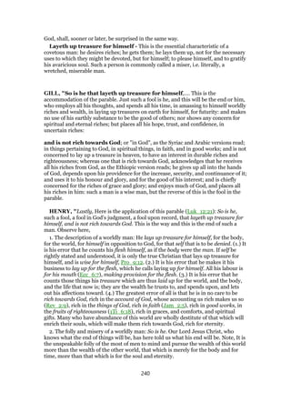 God, shall, sooner or later, be surprised in the same way.
Layeth up treasure for himself - This is the essential characteristic of a
covetous man: he desires riches; he gets them; he lays them up, not for the necessary
uses to which they might be devoted, but for himself; to please himself, and to gratify
his avaricious soul. Such a person is commonly called a miser, i.e. literally, a
wretched, miserable man.
GILL, "So is he that layeth up treasure for himself,.... This is the
accommodation of the parable. Just such a fool is he, and this will be the end or him,
who employs all his thoughts, and spends all his time, in amassing to himself worldly
riches and wealth, in laying up treasures on earth for himself, for futurity: and makes
no use of his earthly substance to be the good of others; nor shows any concern for
spiritual and eternal riches; but places all his hope, trust, and confidence, in
uncertain riches:
and is not rich towards God; or "in God", as the Syriac and Arabic versions read;
in things pertaining to God, in spiritual things, in faith, and in good works; and is not
concerned to lay up a treasure in heaven, to have an interest in durable riches and
righteousness; whereas one that is rich towards God, acknowledges that he receives
all his riches from God, as the Ethiopic version reads; he gives up all into the hands
of God, depends upon his providence for the increase, security, and continuance of it;
and uses it to his honour and glory, and for the good of his interest; and is chiefly
concerned for the riches of grace and glory; and enjoys much of God, and places all
his riches in him: such a man is a wise man, but the reverse of this is the fool in the
parable.
HENRY, "Lastly, Here is the application of this parable (Luk_12:21): So is he,
such a fool, a fool in God's judgment, a fool upon record, that layeth up treasure for
himself, and is not rich towards God. This is the way and this is the end of such a
man. Observe here,
1. The description of a worldly man: He lays up treasure for himself, for the body,
for the world, for himself in opposition to God, for that self that is to be denied. (1.) It
is his error that he counts his flesh himself, as if the body were the man. If self be
rightly stated and understood, it is only the true Christian that lays up treasure for
himself, and is wise for himself, Pro_9:12. (2.) It is his error that he makes it his
business to lay up for the flesh, which he calls laying up for himself. All his labour is
for his mouth (Ecc_6:7), making provision for the flesh. (3.) It is his error that he
counts those things his treasure which are thus laid up for the world, and the body,
and the life that now is; they are the wealth he trusts to, and spends upon, and lets
out his affections toward. (4.) The greatest error of all is that he is in no care to be
rich towards God, rich in the account of God, whose accounting us rich makes us so
(Rev_2:9), rich in the things of God, rich in faith (Jam_2:5), rich in good works, in
the fruits of righteousness (1Ti_6:18), rich in graces, and comforts, and spiritual
gifts. Many who have abundance of this world are wholly destitute of that which will
enrich their souls, which will make them rich towards God, rich for eternity.
2. The folly and misery of a worldly man: So is he. Our Lord Jesus Christ, who
knows what the end of things will be, has here told us what his end will be. Note, It is
the unspeakable folly of the most of men to mind and pursue the wealth of this world
more than the wealth of the other world, that which is merely for the body and for
time, more than that which is for the soul and eternity.
240
 