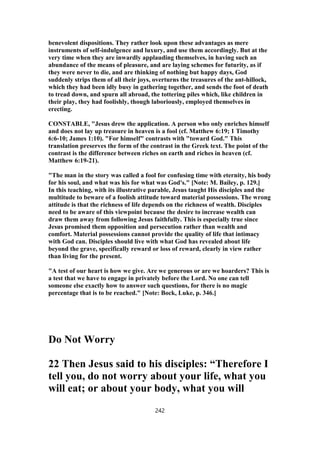benevolent dispositions. They rather look upon these advantages as mere
instruments of self-indulgence and luxury, and use them accordingly. But at the
very time when they are inwardly applauding themselves, in having such an
abundance of the means of pleasure, and are laying schemes for futurity, as if
they were never to die, and are thinking of nothing but happy days, God
suddenly strips them of all their joys, overturns the treasures of the ant-hillock,
which they had been idly busy in gathering together, and sends the foot of death
to tread down, and spurn all abroad, the tottering piles which, like children in
their play, they had foolishly, though laboriously, employed themselves in
erecting.
CONSTABLE, "Jesus drew the application. A person who only enriches himself
and does not lay up treasure in heaven is a fool (cf. Matthew 6:19; 1 Timothy
6:6-10; James 1:10). "For himself" contrasts with "toward God." This
translation preserves the form of the contrast in the Greek text. The point of the
contrast is the difference between riches on earth and riches in heaven (cf.
Matthew 6:19-21).
"The man in the story was called a fool for confusing time with eternity, his body
for his soul, and what was his for what was God's." [Note: M. Bailey, p. 129.]
In this teaching, with its illustrative parable, Jesus taught His disciples and the
multitude to beware of a foolish attitude toward material possessions. The wrong
attitude is that the richness of life depends on the richness of wealth. Disciples
need to be aware of this viewpoint because the desire to increase wealth can
draw them away from following Jesus faithfully. This is especially true since
Jesus promised them opposition and persecution rather than wealth and
comfort. Material possessions cannot provide the quality of life that intimacy
with God can. Disciples should live with what God has revealed about life
beyond the grave, specifically reward or loss of reward, clearly in view rather
than living for the present.
"A test of our heart is how we give. Are we generous or are we hoarders? This is
a test that we have to engage in privately before the Lord. No one can tell
someone else exactly how to answer such questions, for there is no magic
percentage that is to be reached." [Note: Bock, Luke, p. 346.]
Do Not Worry
22 Then Jesus said to his disciples: “Therefore I
tell you, do not worry about your life, what you
will eat; or about your body, what you will
242
 