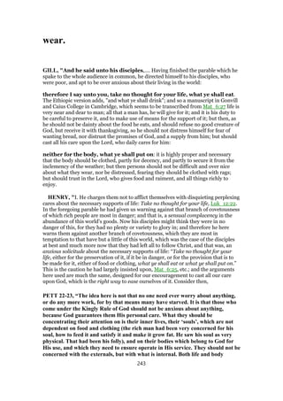 wear.
GILL, "And he said unto his disciples,.... Having finished the parable which he
spake to the whole audience in common, he directed himself to his disciples, who
were poor, and apt to be over anxious about their living in the world:
therefore I say unto you, take no thought for your life, what ye shall eat.
The Ethiopic version adds, "and what ye shall drink"; and so a manuscript in Gonvill
and Caius College in Cambridge, which seems to be transcribed from Mat_6:27 life is
very near and dear to man; all that a man has, he will give for it; and it is his duty to
be careful to preserve it, and to make use of means for the support of it; but then, as
he should not be dainty about the food he eats, and should refuse no good creature of
God, but receive it with thanksgiving, so he should not distress himself for fear of
wanting bread, nor distrust the promises of God, and a supply from him; but should
cast all his care upon the Lord, who daily cares for him:
neither for the body, what ye shall put on: it is highly proper and necessary
that the body should be clothed, partly for decency, and partly to secure it from the
inclemency of the weather; but then persons should not be difficult and over nice
about what they wear, nor be distressed, fearing they should be clothed with rags;
but should trust in the Lord, who gives food and raiment, and all things richly to
enjoy.
HENRY, "I. He charges them not to afflict themselves with disquieting perplexing
cares about the necessary supports of life: Take no thought for your life, Luk_12:22.
In the foregoing parable he had given us warning against that branch of covetousness
of which rich people are most in danger; and that is, a sensual complacency in the
abundance of this world's goods. Now his disciples might think they were in no
danger of this, for they had no plenty or variety to glory in; and therefore he here
warns them against another branch of covetousness, which they are most in
temptation to that have but a little of this world, which was the case of the disciples
at best and much more now that they had left all to follow Christ, and that was, an
anxious solicitude about the necessary supports of life: “Take no thought for your
life, either for the preservation of it, if it be in danger, or for the provision that is to
be made for it, either of food or clothing, what ye shall eat or what ye shall put on.”
This is the caution he had largely insisted upon, Mat_6:25, etc.; and the arguments
here used are much the same, designed for our encouragement to cast all our care
upon God, which is the right way to ease ourselves of it. Consider then,
PETT 22-23, “The idea here is not that no one need ever worry about anything,
or do any more work, for by that means many have starved. It is that those who
come under the Kingly Rule of God should not be anxious about anything,
because God guarantees them His personal care. What they should be
concentrating their attention on is their inner lives, their ‘souls’, which are not
dependent on food and clothing (the rich man had been very concerned for his
soul, how to feed it and satisfy it and make it grow fat. He saw his soul as very
physical. That had been his folly), and on their bodies which belong to God for
His use, and which they need to ensure operate in His service. They should not be
concerned with the externals, but with what is internal. Both life and body
243
 