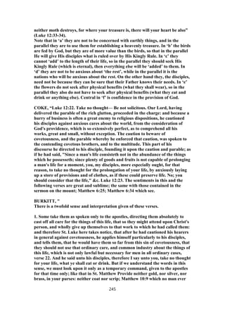 neither moth destroys, for where your treasure is, there will your heart be also”
(Luke 12:33-34).
Note that in ‘a’ they are not to be concerned with earthly things, and in the
parallel they are to use them for establishing a heavenly treasure. In ‘b’ the birds
are fed by God, but they are of more value than the birds, so that in the parallel
He will give His disciples what is ruled over by His Kingly Rule. In ‘c’ they
cannot ‘add’ to the length of their life, so in the parallel they should seek His
Kingly Rule (which is eternal), then everything else will be ‘added’ to them. In
‘d’ they are not to be anxious about ‘the rest’, while in the parallel it is the
nations who will be anxious about the rest. On the other hand they, the disciples,
need not be because they can be sure that their Father knows their needs. In ‘e’
the flowers do not seek after physical benefits (what they shall wear), so in the
parallel they also do not have to seek after physical benefits (what they eat and
drink or anything else). Central in ‘f’ is confidence in the provision of God.
COKE, “Luke 12:22. Take no thought— Be not solicitous. Our Lord, having
delivered the parable of the rich glutton, proceeded in the charge: and because a
hurry of business is often a great enemy to religious dispositions, he cautioned
his disciples against anxious cares about the world, from the consideration of
God's providence, which is so extensively perfect, as to comprehend all his
works, great and small, without exception. The caution to beware of
covetousness, and the parable whereby he enforced that caution, was spoken to
the contending covetous brothers, and to the multitude. This part of his
discourse he directed to his disciple, founding it upon the caution and parable; as
if he had said, "Since a man's life consisteth not in the abundance of the things
which he possesseth; since plenty of goods and fruits is not capable of prolonging
a man's life for a moment, you, my disciples, more especially ought, for that
reason, to take no thought for the prolongation of your life, by anxiously laying
up a store of provisions and of clothes, as if these could preserve life. No; you
should consider that the life," &c. Luke 12:23. The sentiments in this and the
following verses are great and sublime; the same with those contained in the
sermon on the mount; Matthew 6:25; Matthew 6:34 which see.
BURKITT, "
There is a twofold sense and interpretation given of these verses.
1. Some take them as spoken only to the apostles, directing them absolutely to
cast off all care for the things of this life, that so they might attend upon Christ's
person, and wholly give up themselves to that work to which he had called them:
and therefore St. Luke here takes notice, that after he had cautioned his hearers
in general against covetousness, he applies himself particularly to his disciples,
and tells them, that he would have them so far from this sin of covetousness, that
they should not use that ordinary care, and common industry about the things of
this life, which is not only lawful but necessary for men in all ordinary cases,
verse 22. And he said unto his disciples, therefore I say unto you, take no thought
for your life, what ye shall eat or drink. But if we understand the words in this
sense, we must look upon it only as a temporary command, given to the apostles
for that time only; like that in St. Matthew Provide neither gold, nor silver, nor
brass, in your purses: neither coat nor scrip; Matthew 10:9 which no man ever
245
 