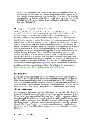 the field, the ravens of the valley, all are fed and sustained by God, without any
care of their own, much more His children. Has God a breakfast ready for every
little bird that comes chirping out of its nest, and for every beast of the field that
comes leaping out of its den, and will He not much more provide for you? Surely,
that God that feeds the ravens when they cry will not starve His children when
they pray. (W. Burkitt.)
The body of less importance than the soul
The body is but the husk or shell, the soul is the kernel; the body is but the cask, the
soul the precious liquor contained in it; the body is but the cabinet, the soul the
jewel; the body is but the ship or vessel, the soul the pilot; the body is but the
tabernacle, and a poor clay tabernacle or cottage toe, the soul the inhabitant; the
body is but the machine or engine, the soul that ᅚνδόν τι, that actuates and quickens
it; the body is but the dark lanthorn, the soul or spirit is the candle of the Lord, that
burns in it. And seeing that there is such difference between the soul and body, in
respect of excellency, surely our better part challenges our greatest care and diligence
to make provision for it … Some philosophers will not allow the body to be an
essential part of man, but only the vessel or vehicle of the soul; Anima cujusque est
quisque. The soul is the man. Though I would not be so unequal to it, yet I must
needs acknowledge it to be but an inferior part: it is therefore so to be treated, so
dieted, and provided, as to render it most calm and compliant with the soul, most
tractable and obsequious to the dictates of reason; not so pampered and indulged, as
to encourage it to cast its rider, and to take the reins into its own hand, and usurp
dominion over the better part, the τᆵ ᅦγεµονικᆵν, to sink and depress it into a sordid
compliance with its own lusts, atque a affigere humi Divinae particulara aurae
(Luk_15:17; Ecc_12:7; Gal_6:7-8; Rom_13:14; 1Co_9:27). (Ray.)
Vanity in dress
It is enough to make one weep to think of the multitudes who are only living for the
frivolities of this life. I read lately that the Emperor of Brazil had given the Queen a
dress made of spiders’ webs; it took 17,000 webs to make it. What a curiosity! No
doubt the Queen would keep it all her life. Oh, what an amount of time and labour to
make this dress! It reminded me of the way we cover oursolves with vanities, wasting
a life over it. Oh I give it up, and take the beautiful robe of Christ’s righteousness.
The spirit of content
I once engaged in discourse with a Rosicrucian about the great secret. He talked of it
as a spirit that lived in an emerald, and converted everything that was near it to the
highest perfection it was capable of. “It gives a lustre,” said he, “ o the sun, and water
to the diamond. It irradiates every metal, and enriches lead with all the properties of
gold. It heightens smoke into flame, flame into light, and light into glory. He further
added that a single ray dissipates pain and care and melancholy from the person on
whom it falls. In short,” said he, “its presence naturally changes every place into a
kind of heaven.” At length I found that his great secret was nothing else but content.
(Addison.)
Do not borrow trouble
248
 