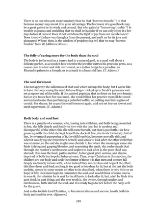There is no one who acts more unwisely than he that “borrows trouble.” He that
borrows money may invest it to great advantage. The borrower of a good book may
be a great gainer by its study and perusal. But who gains by “borrowing trouble “? Is
trouble so joyous and enriching that we shall be happier if we can only enjoy it a few
days before it comes? Does it not withdraw the light of joy from our countenance?
Does it not withdraw our thoughts from the present, and unfit us for its joys and
pleasures? Where, then, is the wisdom of prophesying evil that we may “borrow
trouble” from it? (Alliance News.)
The folly of caring more for the body than the soul
The body is to the soul as a barren turf to a mine of gold, as a mud wall about a
delicate garden, as a wooden box wherein the jeweller carries his precious gems, as a
coarse case to a fair and rich instrument, as a rotten hedge to a paradise, as
Pharaoh’s prison to a Joseph, or as a mask to a beautiful face. (T. Adams.)
The soul foremost
I do not approve the sullenness of that soul which wrongs the body; but I worse like
to have the body wrong the soul, to have Hagar tricked up in Sarah’s garments and
set at upper end of the table. If the painted popinjay that so dotes on her own beauty,
had an eye to see how her soul used, she would think her practice more ill-favoured
and unhandsome than perfuming a putrefied coffin, or putting mud into a glass of
crystal. For shame, let us put the soul foremost again, and not set heaven lowest and
earth uppermost. (T. Adams.)
Both body and soul lost
There is a parable of a woman, who, having twin children, and both being presented
to her, she falls deeply and fondly in love with the one, but is careless and
disrespectful of the other: this she will nurse herself, but that is put forth. Her love
grows up with the child she kept herself she decks it fine, she feeds it choicely; but at
last, by overmuch pampering of it, the child surfeits, becomes mortally sick, and
when it was dying she remembers herself, and sends to look after the other child that
was at nurse, so the end she might now cherish it; but when the messenger came she
finds it dying and gasping likewise, and examining the truth, she understands that
through the mother’s carelessness and neglect to look after it, the poor child was
starved; thus was the fond, partial mother, to her great grief, sorrow, and shame,
deprived of both her hopeful babes at once. Thus, every Christian is this mother, the
children are our body and soul: the former of these it is that men and women fall
deeply and fondly in love with, whilst indeed they are careless and neglect the other;
this they dress and feed, nothing is too good or too dear for it; but at the last the body
surfeits, comes by some means or other to its deathbed, when there is very little or no
hope of life; then men begin to remember the soul, and would think of some course
to save it: the minister he is sent for in all haste to look after it; but, alas! he finds it in
part dead, in part dying; and the very truth is, the owner, through neglect and
carelessness, hath starved the soul, and it is ready to go to hell before the body is fit
for the grave.
And so the foolish fond Christian, to his eternal shame and sorrow, loseth both his
body and soul for ever. (Spencer.)
249
 