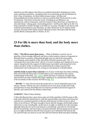 limited in our little sphere; that there are marked and positive limitations in some
cases; and that everywhere—excepting when we are growing up into the likeness of
God—there is limitation. Let that rebuke human reason—let that curb
humanselfishness let that stand by us when we read the Holy Word and try to solve
its mysteries. And when we become weary of looking at our littleness, our
experiments, and our impotence, and turn round in other directions, we find that we
may take wings—strong, great, unwearying pinions—and fly away right up to the very
heart and heaven of God! Though we be little we are great. Though we are shut in and
confined and mocked in some directions, in other directions we are citizens of the
universe, freemen of the whole creation. Blessed are they who know alike the limit
and the liberty of human life! (J. Parker, D. D.)
23 For life is more than food, and the body more
than clothes.
GILL, "The life is more than meat,.... What in Matthew is put by way of
question, is here strongly affirmed; and these words contain a reason or argument to
dissuade from an anxious, distressing thought and care about the necessaries,
conveniencies, and comforts of life: and all the Oriental versions read, "for", or
"seeing the life is more than meat"; that is, it is more excellent and valuable in its own
nature, being that for the support of which meat is provided; and seeing God is the
author and giver of life, it need not be doubted but he will give meat for the
maintenance and continuance of it, so long as is his pleasure it should subsist.
And the body is more than raiment; it is of more worth than the richest clothing
that can be had; the finest piece of embroidery is not comparable to the curious
workmanship of the body, Psa_139:15 and he that has so curiously wrought that,
will not fail to provide suitable and proper clothing for it; and therefore there ought
to be no anxiety on this account; See Gill on Mat_6:5.
HENRY, "1. God, who has done the greater for us, may be depended upon to do
the less. He has, without any care or forecast of our own, given us life and a body,
and therefore we may cheerfully leave it to him to provide meat for the support of
that life, and raiment for the defence of that body.
JAMISON, "Man’s Future Destiny.
I. Since the Resurrection, since Jesus came out of the sepulchre with the same or like
body with which He entered into it, with the same faculties and senses, the future has
ceased to be a practical question to discuss; both because of what we know and of
what we do not know. We know enough to know that the changes which death makes
will not be so very considerable. As the man is at night, so shall he be in the morning,
although when the sun set he was living in a mortal body, and when it rose he had
left the mortal body, and was living in an immortal body. But the going out of a house
gives no right of inference that the man who goes out is affected in the least by the
act; and the body can seem to no one who discerns between flesh and spirit anything
252
 