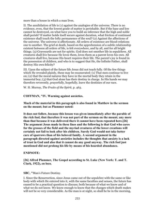 more than a house in which a man lives.
II. The annihilation of life is (1) against the analogies of the universe. There is no
evidence, even, that the lowest grade of matter is perishable. But if the base and low
cannot be destroyed, on what have you to build an inference that the high and noble
shall perish? If matter holds itself secure against duration, what friction of continued
existence shall touch the lofty permanence of the soul? (2) Against the affections of
the universe. The universe is affectionate. All orders of existence are blood-relations
one to another. The grief at death, based on the apprehension of a subtle relationship
existent between all orders of life, is felt everywhere, and by all, and for all bright
things. (3) Graveyards are not for spirits. God does not smother life in sepulchres. All
creatures shall live because He loves them, loves them as a parent loves his own. All
creatures shall live, because His heart requires their life. The parent’s joy is found in
the possession of children, and who is to suggest that He, the Infinite Father, shall
destroy His own felicity?
III. Upon the subject of the future life Jesus did not teach fully. Of the few things
which He revealed plainly, these may be enumerated: (1) That men continue to live
on; (2) that the moral natures they have in the mortal body they retain in the
immortal boy; (3) that God alone has their destiny in charge. In His hands we may
therefore reverently, prayerfully, hopefully, leave the destinies of our race.
W. H. Murray, The Fruits of the Spirit, p. 463.
COFFMAN, "IV. Warning against anxieties.
Much of the material in this paragraph is also found in Matthew in the sermon
on the mount; but as Plummer noted:
It does not follow, because this lesson was given immediately after the parable of
the rich fool, that therefore it was not part of the sermon on the mount; any more
than that because it was delivered there it cannot have been repeated here.[26]
The argument Jesus made in these lines and the following is that God who cares
for the grasses of the field and the myriad creatures of the lower creations will
certainly not fail to look after his children. Surely God would not take better
care of sparrows than of his beloved family. A second argument in the
paragraph directed against anxieties includes the thoughts that anxiety is a lack
of trust in God and also that it cannot do any good anyway. The rich fool just
mentioned did not prolong his life by means of his hoarded abundance.
ENDNOTE:
[26] Alfred Plummer, The Gospel according to St. Luke (New York: T. and T.
Clark, 1922), en loco.
SBC, "Man’s Future Destiny.
I. Since the Resurrection, since Jesus came out of the sepulchre with the same or like
body with which He entered into it, with the same faculties and senses, the future has
ceased to be a practical question to discuss; both because of what we know and of
what we do not know. We know enough to know that the changes which death makes
will not be so very considerable. As the man is at night, so shall he be in the morning,
253
 