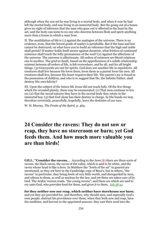 although when the sun set he was living in a mortal body, and when it rose he had
left the mortal body, and was living in an immortal body. But the going out of a house
gives no right of inference that the man who goes out is affected in the least by the
act; and the body can seem to no one who discerns between flesh and spirit anything
more than a house in which a man lives.
II. The annihilation of life is (1) against the analogies of the universe. There is no
evidence, even, that the lowest grade of matter is perishable. But if the base and low
cannot be destroyed, on what have you to build an inference that the high and noble
shall perish? If matter holds itself secure against duration, what friction of continued
existence shall touch the lofty permanence of the soul? (2) Against the affections of
the universe. The universe is affectionate. All orders of existence are blood-relations
one to another. The grief at death, based on the apprehension of a subtle relationship
existent between all orders of life, is felt everywhere, and by all, and for all bright
things. (3) Graveyards are not for spirits. God does not smother life in sepulchres. All
creatures shall live because He loves them, loves them as a parent loves his own. All
creatures shall live, because His heart requires their life. The parent’s joy is found in
the possession of children, and who is to suggest that He, the Infinite Father, shall
destroy His own felicity?
III. Upon the subject of the future life Jesus did not teach fully. Of the few things
which He revealed plainly, these may be enumerated: (1) That men continue to live
on; (2) that the moral natures they have in the mortal body they retain in the
immortal boy; (3) that God alone has their destiny in charge. In His hands we may
therefore reverently, prayerfully, hopefully, leave the destinies of our race.
W. H. Murray, The Fruits of the Spirit, p. 463.
24 Consider the ravens: They do not sow or
reap, they have no storeroom or barn; yet God
feeds them. And how much more valuable you
are than birds!
GILL, "Consider the ravens,.... According to the Jews (k) there are three sorts of
ravens, the black raven, the raven of the valley, which is said to be white, and the
raven whose head is like a dove. In Matthew the "fowls of the air" in general are
mentioned, as they are here in the Cambridge copy of Beza's; but in others, "the
ravens" in particular, they being fowls of very little worth, and disregarded by men,
and odious to them, as well as unclean by the law; and yet these are taken care of by
God. The Arabic version reads, "the young ravens"; and these are which are said to
cry unto God, who provides food for them, and gives it to them, Job 38:41
for they neither sow nor reap, which neither have storehouse nor barn;
and yet they are provided for, and therefore, why should men, and especially God's
own people, distrust his providence over them, when they both sow and reap, have
the seedtime, and harvest in the appointed seasons: they cast their seed into the
254
 
