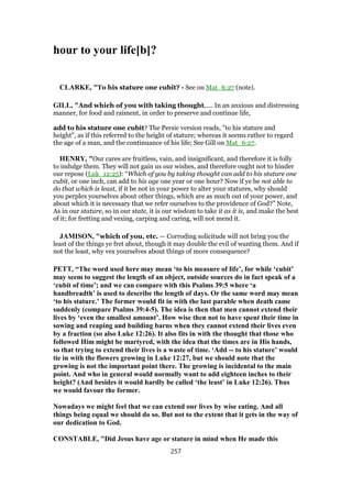 hour to your life[b]?
CLARKE, "To his stature one cubit? - See on Mat_6:27 (note).
GILL, "And which of you with taking thought,.... In an anxious and distressing
manner, for food and raiment, in order to preserve and continue life,
add to his stature one cubit? The Persic version reads, "to his stature and
height", as if this referred to the height of stature; whereas it seems rather to regard
the age of a man, and the continuance of his life; See Gill on Mat_6:27.
HENRY, "Our cares are fruitless, vain, and insignificant, and therefore it is folly
to indulge them. They will not gain us our wishes, and therefore ought not to hinder
our repose (Luk_12:25): “Which of you by taking thought can add to his stature one
cubit, or one inch, can add to his age one year or one hour? Now if ye be not able to
do that which is least, if it be not in your power to alter your statures, why should
you perplex yourselves about other things, which are as much out of your power, and
about which it is necessary that we refer ourselves to the providence of God?” Note,
As in our stature, so in our state, it is our wisdom to take it as it is, and make the best
of it; for fretting and vexing, carping and caring, will not mend it.
JAMISON, "which of you, etc. — Corroding solicitude will not bring you the
least of the things ye fret about, though it may double the evil of wanting them. And if
not the least, why vex yourselves about things of more consequence?
PETT, “The word used here may mean ‘to his measure of life’, for while ‘cubit’
may seem to suggest the length of an object, outside sources do in fact speak of a
‘cubit of time’; and we can compare with this Psalms 39:5 where ‘a
handbreadth’ is used to describe the length of days. Or the same word may mean
‘to his stature.’ The former would fit in with the last parable when death came
suddenly (compare Psalms 39:4-5). The idea is then that men cannot extend their
lives by ‘even the smallest amount’. How wise then not to have spent their time in
sowing and reaping and building barns when they cannot extend their lives even
by a fraction (so also Luke 12:26). It also fits in with the thought that those who
followed Him might be martyred, with the idea that the times are in His hands,
so that trying to extend their lives is a waste of time. ‘Add -- to his stature’ would
tie in with the flowers growing in Luke 12:27, but we should note that the
growing is not the important point there. The growing is incidental to the main
point. And who in general would normally want to add eighteen inches to their
height? (And besides it would hardly be called ‘the least’ in Luke 12:26). Thus
we would favour the former.
Nowadays we might feel that we can extend our lives by wise eating. And all
things being equal we should do so. But not to the extent that it gets in the way of
our dedication to God.
CONSTABLE, "Did Jesus have age or stature in mind when He made this
257
 
