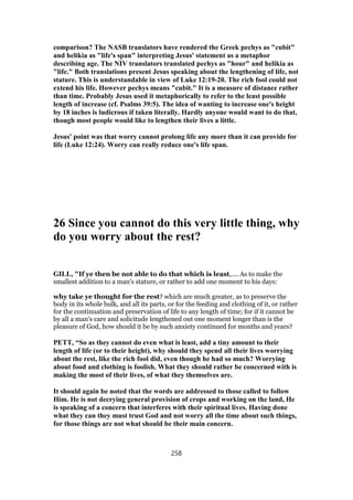comparison? The NASB translators have rendered the Greek pechys as "cubit"
and helikia as "life's span" interpreting Jesus' statement as a metaphor
describing age. The NIV translators translated pechys as "hour" and helikia as
"life." Both translations present Jesus speaking about the lengthening of life, not
stature. This is understandable in view of Luke 12:19-20. The rich fool could not
extend his life. However pechys means "cubit." It is a measure of distance rather
than time. Probably Jesus used it metaphorically to refer to the least possible
length of increase (cf. Psalms 39:5). The idea of wanting to increase one's height
by 18 inches is ludicrous if taken literally. Hardly anyone would want to do that,
though most people would like to lengthen their lives a little.
Jesus' point was that worry cannot prolong life any more than it can provide for
life (Luke 12:24). Worry can really reduce one's life span.
26 Since you cannot do this very little thing, why
do you worry about the rest?
GILL, "If ye then be not able to do that which is least,.... As to make the
smallest addition to a man's stature, or rather to add one moment to his days:
why take ye thought for the rest? which are much greater, as to preserve the
body in its whole bulk, and all its parts, or for the feeding and clothing of it, or rather
for the continuation and preservation of life to any length of time; for if it cannot be
by all a man's care and solicitude lengthened out one moment longer than is the
pleasure of God, how should it be by such anxiety continued for months and years?
PETT, “So as they cannot do even what is least, add a tiny amount to their
length of life (or to their height), why should they spend all their lives worrying
about the rest, like the rich fool did, even though he had so much? Worrying
about food and clothing is foolish. What they should rather be concerned with is
making the most of their lives, of what they themselves are.
It should again be noted that the words are addressed to those called to follow
Him. He is not decrying general provision of crops and working on the land, He
is speaking of a concern that interferes with their spiritual lives. Having done
what they can they must trust God and not worry all the time about such things,
for those things are not what should be their main concern.
258
 