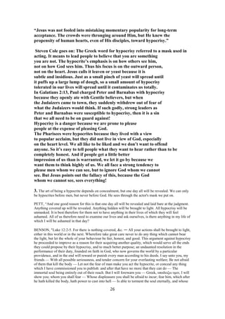 “Jesus was not fooled into mistaking momentary popularity for long-term
acceptance. The crowds were thronging around Him, but He knew the
propensity of human hearts, even of His disciples, toward hypocrisy.”
Steven Cole goes on: The Greek word for hypocrisy referred to a mask used in
acting. It means to lead people to believe that you are something
you are not. The hypocrite’s emphasis is on how others see him,
not on how God sees him. Thus his focus is on the outward person,
not on the heart. Jesus calls it leaven or yeast because it is
subtle and insidious. Just as a small pinch of yeast will spread until
it puffs up a large lump of dough, so a small amount of hypocrisy
tolerated in our lives will spread until it contaminates us totally.
In Galatians 2:13, Paul charged Peter and Barnabas with hypocrisy
because they openly ate with Gentile believers, but when
the Judaizers came to town, they suddenly withdrew out of fear of
what the Judaizers would think. If such godly, strong leaders as
Peter and Barnabas were susceptible to hypocrisy, then it is a sin
that we all need to be on guard against!
Hypocrisy is a danger because we are prone to please
people at the expense of pleasing God.
The Pharisees were hypocrites because they lived with a view
to popular acclaim, but they did not live in view of God, especially
on the heart level. We all like to be liked and we don’t want to offend
anyone. So it’s easy to tell people what they want to hear rather than to be
completely honest. And if people get a little better
impression of us than is warranted, we let it go by because we
want them to think highly of us. We all face a strong tendency to
please men whom we can see, but to ignore God whom we cannot
see. But Jesus points out the fallacy of this, because the God
whom we cannot see, sees everything!
3. The art of being a hypocrite depends on concealment, but one day all will be revealed. We can only
be hypocrites before men, but never before God. He sees through the actor's mask we put on.
PETT, “And one good reason for this is that one day all will be revealed and laid bare at the judgment.
Anything covered up will be revealed. Anything hidden will be brought to light. All hypocrisy will be
unmasked. It is best therefore for them not to have anything in their lives of which they will feel
ashamed. All of us therefore need to examine our lives and ask ourselves, is there anything in my life of
which I will be ashamed in that day?
BENSON, "Luke 12:2-5. For there is nothing covered, &c. — All your actions shall be brought to light,
either in this world or in the next. Wherefore take great care never to do any thing which cannot bear
the light, but let the whole of your behaviour be fair, honest, and good. This argument against hypocrisy
he proceeded to improve as a reason for their acquiring another quality, which would serve all the ends
they could propose by their hypocrisy, and to much better purpose; an undaunted resolution in the
performance of their duty, founded on faith in God, who now governs the world by a particular
providence, and in the end will reward or punish every man according to his deeds. I say unto you, my
friends — With all possible seriousness, and tender concern for your everlasting welfare; Be not afraid
of them that kill the body — Let not the fear of man make you act the hypocrite, or conceal any thing
which I have commissioned you to publish: and after that have no more that they can do — The
immortal soul being entirely out of their reach. But I will forewarn you — Greek, υποδειξω υμιν, I will
show you; whom you shall fear — Whose displeasure you shall be afraid to incur; fear him, which after
he hath killed the body, hath power to cast into hell — Is able to torment the soul eternally, and whose
26
 