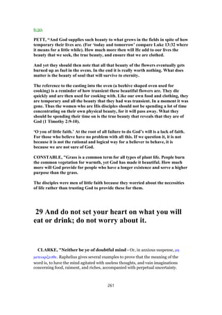 6:30.
PETT, “And God supplies such beauty to what grows in the fields in spite of how
temporary their lives are. (For ‘today and tomorrow’ compare Luke 13:32 where
it means for a little while). How much more then will He add to our lives the
beauty that we seek, the true beauty, and ensure that we are clothed.
And yet they should then note that all that beauty of the flowers eventually gets
burned up as fuel in the ovens. In the end it is really worth nothing. What does
matter is the beauty of soul that will survive to eternity.
The reference to the casting into the oven (a beehive shaped oven used for
cooking) is a reminder of how transient these beautiful flowers are. They die
quickly and are then used for cooking with. Like our own food and clothing, they
are temporary and all the beauty that they had was transient. In a moment it was
gone. Thus the women who are His disciples should not be spending a lot of time
concentrating on their own physical beauty, for it will pass away. What they
should be spending their time on is the true beauty that reveals that they are of
God (1 Timothy 2:9-10).
‘O you of little faith.’ At the root of all failure to do God’s will is a lack of faith.
For those who believe have no problem with all this. If we question it, it is not
because it is not the rational and logical way for a believer to behave, it is
because we are not sure of God.
CONSTABLE, "Grass is a common term for all types of plant life. People burn
the common vegetation for warmth, yet God has made it beautiful. How much
more will God provide for people who have a longer existence and serve a higher
purpose than the grass.
The disciples were men of little faith because they worried about the necessities
of life rather than trusting God to provide these for them.
29 And do not set your heart on what you will
eat or drink; do not worry about it.
CLARKE, "Neither be ye of doubtful mind - Or, in anxious suspense, µη
µετεωριζεσθε. Raphelius gives several examples to prove that the meaning of the
word is, to have the mind agitated with useless thoughts, and vain imaginations
concerning food, raiment, and riches, accompanied with perpetual uncertainty.
261
 