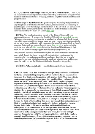 GILL, "And seek not what ye shall eat, or what ye shall drink,.... That is, in
an anxious and distressing manner, with a tormenting and vexatious care; otherwise
food is to be both asked of God every day, and to be sought for and after in the use of
proper means:
neither be ye of doubtful minds; questioning and distrusting that ye shall have
any thing to eat or drink: be not fickle, unstable, and inconstant, and wandering in
your thoughts about these things, like the meteors in the air, which are carried about
here and there; let not your minds be disturbed and distracted about them; or be
anxiously solicitous for them; See Gill on Mat_6:31.
HENRY, "An inordinate anxious pursuit of the things of this world, even
necessary things, very ill becomes the disciples of Christ (Luk_12:29, Luk_12:30):
“Whatever others do, seek not ye what ye shall eat, or what ye shall drink; do not
you afflict yourselves with perplexing cares, nor weary yourselves with constant toils;
do not hurry hither and thither with enquiries what you shall eat or drink, as David's
enemies, that wandered up and down for meat (Psa_59:15), or as the eagle that
seeks the prey afar off, Job_39:29. Let not the disciples of Christ thus seek their
food, but ask it of God day by day; let them not be of doubtful mind; mē
meteōrizesthe - Be not as meteors in the air, that are blown hither and thither with
every wind; do not, like them, rise and fall, but maintain a consistency with
yourselves; be even and steady, and have your hearts fixed; live not in careful
suspense; let not your minds be continually perplexed between hope and fear, ever
upon the rack.” Let not the children of God make themselves uneasy; for,
JAMISON, "of doubtful, etc. — unsettled mind; put off your balance.
CALVIN, "Luke 12:29.And be not lifted on high (460) This clause corresponds
to the last sentence in the passage taken from Matthew, Be not anxious about
tomorrow Our Lord now charges them with another fault. When men wish to
make arrangements in their own favor, they would willingly embrace five
centuries. (461) The verb μετεωρίζεσθαι , which Luke employs, properly
signifies to survey from a lofty situation, or, as we commonly say, to make long
discourses: (462) for the intemperate desires of the flesh are never satisfied
without making a hundred revolutions of heaven and earth. The consequence is,
that they leave no room for the providence of God. This is a reproof of excessive
curiosity; for it leads us to bring upon ourselves uneasiness to no purpose, and
voluntarily to make ourselves miserable before the time, (Matthew 8:29.) The
expression used by Matthew, its own affliction is sufficient for the day, directs
believers to moderate their cares, and not to attempt to carry their foresight
beyond the limits of their calling: For, as we have said, it does not condemn every
kind of care, but only that which wanders, by indirect and endless circuits,
beyond limits.Luke 12:29.And be not lifted on high (460) This clause
corresponds to the last sentence in the passage taken from Matthew, Be not
anxious about tomorrow Our Lord now charges them with another fault. When
men wish to make arrangements in their own favor, they would willingly
embrace five centuries. (461) The verb μετεωρίζεσθαι , which Luke employs,
properly signifies to survey from a lofty situation, or, as we commonly say, to
make long discourses: (462) for the intemperate desires of the flesh are never
262
 
