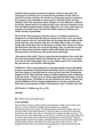 satisfied without making a hundred revolutions of heaven and earth. The
consequence is, that they leave no room for the providence of God. This is a
reproof of excessive curiosity; for it leads us to bring upon ourselves uneasiness
to no purpose, and voluntarily to make ourselves miserable before the time,
(Matthew 8:29.) The expression used by Matthew, its own affliction is sufficient
for the day, directs believers to moderate their cares, and not to attempt to carry
their foresight beyond the limits of their calling: For, as we have said, it does not
condemn every kind of care, but only that which wanders, by indirect and
endless circuits, beyond limits.
PETT 29-30, “The conclusion is therefore that as everything is transient we
should not be worried about the daily provisions for our lives. They are of little
worth except for survival. And while those are the things that the nations of the
world seek after, that is because they have no Father Who watches over them.
On the other hand, those who are His do have a Father Who watches over them,
and Who knows that they have need of such things. They are therefore to trust
Him for them and not let their minds be filled with doubts and worries about
their provision, or be taken up with anxiety about such things.
‘The nations of the world.’ This is a typical Jewish description of the world. But
here Jesus has included within it the unbelieving Jews. They are now no longer
to be seen as God’s holy people. They are now simply a part of the world unless
they join the new, true Israel by following Him.
COFFMAN, “This is not teaching that a Christian should renounce thoughtful
prudence in making a living for himself and family; but it is a demotion of even
such basic things as food and drink to a lesser priority than that of seeking the
kingdom of God. That such basic things are indeed legitimate needs is indicated
in the last clause. "Christ was by no means suggesting that faith makes work for
a living unnecessary."[29] Believers are not expected to be drones. "Honest toil
and the fulfillment of one's temporal obligations are not only consistent with
faith; they are prerequisite to faith (2 Thessalonians 3:10; 1 Timothy 5:8)."[30]
[29] Charles L. Childers, op. cit., p. 524.
[30] Ibid.
BI, "Neither be ye of doubtful mind
A new parable
Our Lord here crushes a whole world of meaning into a single word, which, as we
study it, resolves itself into a bright, impressive picture or parable.
The phrase really comes to this: “Do not toss about in the windy offing, when you
may ride safely in the sheltered haven.” And if we take it in connection with what
goes before and what comes after, we find that the complete parable runs thus: “Do
not toss about on the wide dangerous sea of Care, on which so many make shipwreck,
but rather take shelter in the safe and tranquil harbour of Trust in God.” Had our
Lord paused to expand the parable, and had He thrown it into the form which most
of His parables assume, He might have used some such words as these: “ The
Kingdom of God is like unto a large and tranquil harbour, into which all who sail
263
 