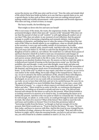 across the stormy sea of life may enter and be at rest.” Now the calm and simple ideal
of life which Christ here holds up before us is one that has a special claim on us, and
a special charm, in days such as these when most men are seeking outward good—
seeking wealth and worldly advancement—with a passionate and feverish eagerness.
Who does not long, at least at times, to escape
The heavy trouble, the bewildering care
That weighs us down who live and earn our bread?
Who is not weary of the strain, the waste, the ungenerous rivalry, the intense and
protracted drudgery which what men call “ success in life” demands? Who does not
see that the pursuit of what we call “comfort” is well-nigh taking all comfort out of
our days? Who does not admit, in any moment of cool reflection, that the general
homage to wealth is becoming a degrading and unmanly idolatry, inducing false
estimates of character, and leading men to value the means of living above the true
ends of life? What we should admire in our neighbours, what we should chiefly aim
at for ourselves, is not a gay and wealthy outside of circumstance, but noble
character—virtue, wisdom, piety, inward worth. And this is the aim, the ideal, which
the Lord Jesus sets before us. He bids us seek first the Kingdom of God; and the
Kingdom of God is within us, not without. He would have us cultivate those graces of
spiritual character which fit us both to meet any circumstances and changes of
circumstances in this life, and to enter with the joy of a foreseen triumph on the dark
and narrow avenue which leads to the life to come. If we take His counsel, He
promises us an absolute freedom from care. He assures us that we shall ride safely in
a sheltered port instead of tossing on the heaving storm-swept’ sea. Not that He
prohibits care and thought. A man must take thought, must study and plan and
contrive, if he is to be a wise man. We may make the voyages which the necessities of
life demand, and bring home much store of merchandise; but then, we are to have a
home, “a city of the soul” to which we may repair; and when we reach it, we are not to
cast anchor in the windy offing, but to take refuge in the tranquil haven. That is to
say, we are to attend to the duties and labours of life, attend to them with diligence,
give our best thought and care to them; but, when these duties and labours are
discharged, we are not to vex our souls with an incessant anxiety as to the issue of
our toils; we are to leave that with God, and not to be careful because He cares for us.
So, again, forethought is no more forbidden than thought. A wise man, a man with
“discourse of reason,” i.e., a man in whom reason is not dumb and inert, must “look
before and after.” There would be no unity in his life, no continuous development
and activity, no linking on of month to month and year to year, if he did not look
forward and scheme for the future as well as for the present. What Christ forbids is
so looking onward to to-morrow as to cloud to-day, so anticipating the future as to
darken the present. And this is the very point at which we commonly fail. To-day may
be well enough, we admit; or, at the worst, we could get through its tasks and endure
its trials. But what of to-morrow? What of the future? How shall we meet the toils
and losses and troubles we foresee? Now it is from this pernicious habit of
“borrowing trouble from the future,” as though we had not enough of it in the
present, that Christ would save us. “Trust in God for the future,” He says; “Do your
duty today, and leave to-morrow with Him. And let this trust be your tranquil haven,
your harbour of refuge, whenever the waves of Care run high.” Rest and refit in the
harbour to-night; and if, when the morning breaks, you have to sail out into a stormy
sea, you will at least be in a better condition to meet it. (S. Cox, D. D.)
Possessions and prospects
264
 
