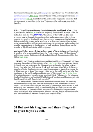 has relation to the Jewish ages, and κοσµος to the ages that are not Jewish: hence, by
συντελεια του αιωνος, Mat_24:3, is meant the end of the Jewish age or world: and προ
χρονων αιωνιων, Tit_1:2, means before the Jewish world began; and hence it is that
the term world is very often, in the New Testament, to be understood only of the
Gentiles.
GILL, "For all these things do the nations of the world seek after,.... That
is, the Gentiles, as in Mat_6:32 who are frequently, in the Jewish writings, called, in
distinction from the Jews, ‫העולם‬ ‫,אומות‬ "the nations of the world" (s). This is an
argument used to dissuade from an immediate and anxious concern for food and
raiment, because it is Heathenish, and therefore very unbecoming the disciples and
followers of Christ: it need not be wondered at in those that know not God, and do
not acknowledge his providence, and are strangers to his covenant and promises; but
must be very unsuitable to the characters of such who know that godliness has the
promise of this life, and of that which is to come:
and your Father knoweth that ye have need of these things; and therefore it
is needless to be so anxious about them: the Persic version reads, "all these things",
and so some copies; that is, meat, drink, and clothing, all the necessaries of life; See
Gill on Mat_6:32.
HENRY, "(1.) This is to make themselves like the children of this world: “All these
things do the nations of the world seek after, Luk_12:30. They that take care for the
body only, and not for the soul, for this world only, and not for the other, look no
further than what they shall eat and drink; and, having no all-sufficient God to seek
to and confide in, they burden themselves with anxious cares about those things. But
it ill becomes you to do so. You, who are called out of the world, ought not to be thus
conformed to the world, and to walk in the way of this people,” Isa_8:11, Isa_8:12.
When inordinate cares prevail over us, we should think, “What am I, a Christian or a
heathen? Baptized or not baptized? If a Christian, if baptized, shall I rank myself with
Gentiles, and join with them in their pursuits?”
(2.) It is needless for them to disquiet themselves with care about the necessary
supports of life; for they have a Father in heaven who does and will take care for
them: “Your Father knows that you have need of these things, and considers it, and
will supply your needs according to his riches in glory; for he is your Father, who
made you subject to these necessities, and therefore will suit his compassions to
them: your Father, who maintains you, educates you, and designs an inheritance for
you, and therefore will take care that you want no good thing.”
31 But seek his kingdom, and these things will
be given to you as well.
266
 