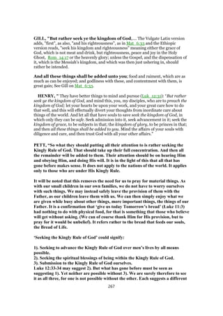 GILL, "But rather seek ye the kingdom of God,.... The Vulgate Latin version
adds, "first", as also, "and his righteousness", as in Mat_6:33 and the Ethiopic
version reads, "seek his kingdom and righteousness" meaning either the grace of
God, which is not meat and drink, but righteousness, peace and joy in the Holy
Ghost, Rom_14:17 or the heavenly glory; unless the Gospel, and the dispensation of
it, which is the Messiah's kingdom, and which was then just ushering in, should
rather be intended.
And all these things shall be added unto you; food and raiment, which are as
much as can be enjoyed; and godliness with these, and contentment with them, is
great gain; See Gill on Mat_6:33.
HENRY, " They have better things to mind and pursue (Luk_12:31): “But rather
seek ye the kingdom of God, and mind this, you, my disciples, who are to preach the
kingdom of God; let your hearts be upon your work, and your great care how to do
that well, and this will effectually divert your thoughts from inordinate care about
things of the world. And let all that have souls to save seek the kingdom of God, in
which only they can be safe. Seek admission into it, seek advancement in it; seek the
kingdom of grace, to be subjects in that; the kingdom of glory, to be princes in that;
and then all these things shall be added to you. Mind the affairs of your souls with
diligence and care, and then trust God with all your other affairs.”
PETT, “So what they should putting all their attention to is rather seeking the
Kingly Rule of God. That should take up their full concentration. And then all
the remainder will be added to them. Their attention should be on hearing Him
and obeying Him, and doing His will. It is in the light of this that all that has
gone before makes sense. It does not apply to the nations of the world. It applies
only to those who are under His Kingly Rule.
It will be noted that this removes the need for us to pray for material things. As
with our small children in our own families, we do not have to worry ourselves
with such things. We may instead safely leave the provision of them with the
Father, as our children leave them with us. We can then simply enjoy what we
are given while busy about other things, more important things, the things of our
Father. It is a confirmation that ‘give us today Tomorrow’s bread’ (Luke 11:3)
had nothing to do with physical food, for that is something that those who believe
will get without asking. (We can of course thank Him for His provision, but to
pray for it would be unbelief). It refers rather to the bread that feeds our souls,
the Bread of Life.
‘Seeking the Kingly Rule of God’ could signify:
1). Seeking to advance the Kingly Rule of God over men’s lives by all means
possible.
2). Seeking the spiritual blessings of being within the Kingly Rule of God.
3). Submission to the Kingly Rule of God ourselves.
Luke 12:33-34 may suggest 2). But what has gone before must be seen as
suggesting 1). Yet neither are possible without 3). We are surely therefore to see
it as all three, for one is not possible without the other. Each suggests a different
267
 