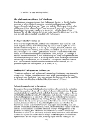 (2) And for the poor. (Bishop Galura.)
The wisdom of attending to God’s business
Your business—you cannot neglect that. Call to mind the story of the rich English
merchant to whom Elizabeth gave some commission of importance, and he
demurred to undertake it, saying, “Please your Majesty, if I obey your behest, what
will become of these affairs of mine? “ And his monarch answered, “Leave those
things to me, when you are employed in my service, I will take charge of your
business.” So will it be with you. Do but surrender yourself to Christ, and He, of His
own free will, takes in hand all your affairs. (C. H.Spurgeon.)
God’s promise to be relied on
I was once crossing the Atlantic, and had come within three days’ sail of the Irish
coast. Fog and darkness shut out the sun by day and the stars at night. We had to
trust to dead reckoning—that is, to the log, the compass, the chart, and other nice
nauticalcomputations. Standing by the captain, I heard him say on the last of these
days, “We ought to see Fastnet Light in twelve minutes! “I took out my watch and
waited. We saw the welcome light in just eleven!” There, thought I, is a triumph of
nautical skill and calculation, to push on so steadily and surely through the darkness
day after day to the point aimed at. We justly confide in one who has proved himself
trustworthy in human affairs, but the witness of God is greater. Why ever distrust
Him? He has not only fixed the movements of the stars and the tides, but His
promises of grace are unchangeable. (R. S. Storrs, D. D.)
Seeking God’s Kingdom for children also
“Few things are looked back on by me with less satisfaction than my own conduct in
respect to my children, except in one particular, which appears to have been the
grand secret; and that is, that I have always sought for them, as well as for myself, in
the first place, the Kingdom of God and His righteousness.” (T. Scott.)
Admonition addressed to the young
Let us press the seeking God’s kingdom first on those who are yet in the springtime
of their days. And we will just tell you what we believe would constitute a thorough
submission to the precept of our text, and what, therefore, entitles a man to depend
on the fulfilment of the promise. We will suppose that, from his youth upwards, an
individual has proposed to himself the salvation of his soul as the prime object to
engage his solicitudes and occupy his strivings. We may suppose that, so soon as he
could discern the evil and the good, so soon as the will had the power of making an
election, he decided in favour of the paths of righteousness, and set out on the
heavenward course; and, ever afterward, we may regard him as holding on in one
uniform course of faith and obedience; so that, whatever the other objects which may
demand and obtain some share of his attention, he keeps ever uppermost, as the
great end of his being, that attainment of God’s favour to which he had devoted
himself at the outset of life. Of such an individual it may be asserted, in all the extent
of which the expression admits—he has “sought first the Kingdom of God and His
righteousness.” He has sought it first, as having begun with this seeking; he has
270
 