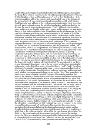 sought it first, as having never permitted another object to take precedence: and to
the doing this is what we would earnestly exhort the younger of our hearers. “Seek ye
first the kingdom of God and His righteousness”: seek ye first this kingdom—first,
before ye seek the wealth of the world, which cannot satisfy you, or the honours of
the world, which will only mock you, or the pleasures of the world, which like the
Dead Sea fruits, wear a bloom to the eye, but are ashes to the taste—first, before the
strength has been impaired, and the spirit has beenbroken, and the eye has lost its
fire, and the hope is sick with disappointment. “First! “ Will ye give the bounding
pulse, and the soaring thought, and the eager glance, and the rushing purpose, to the
slavery of time and created things, and think of bringing the jaded energies, the thin
grey hairs, the emaciated limbs, and consecrating them to the service of God? We
know that even in old age the kingdom may be sought, the kingdom may be founds;
we dare not, therefore, and we thank God that we dare not, regard any individual, be
he ever so old, be he ever so hardened, as having outlived the opportunity of being
saved. We preach to the man of four-score years; and though, in the expressive
language of Solomon—“the daughters of music are brought low, and the grasshopper
is a burden, and the silver cord is almost loosed, and the golden bowl broken,” we
still say to him, “Now is the accepted time; now is the day of salvation.” And yet it is
impossible not to feel, that where there has been, for forty, or sixty, or seventy years,
a determined resistance to all the proffers of the gospel, the case is growing
comparatively hopeless. We may go on with our work; but it is impossible to go on
with a very light heart. And never does the minister of Christ seem charged with a
commission in which success is so doubtful, as when sent to the infirm and worn-out
sinner, who, having given the strength of life to Satan and the world, has at last only
the dregs with which to make an offering to his God. We say, indeed, it is our duty,
ay, and it is our privilege, to say, even to the old person who has been hardening for
half a century under faithful sermons—It is not too late to “ seek”; “seek,” therefore;
“the Pearl of great price” may even yet be found—even yet, though the last streak of
light is fading from the sky, thoughthe film is gathering on the eye, and the cold and
rough wind threatens to put out the lamp; we say to him, “Seek!” But now tell me, my
brethren, can we do otherwise than feel, that even if he seeks he seeks last. And
where is the promise to those who seek last?—last, inasmuch as heaven is not sought
until earth is sliding from the grasp? Where is the premise to those that “seek” last
“the kingdom of God and his righteousness?” We remember the words which, in the
Book of Proverbs, are placed in the mouth of Eternal Wisdom—“I love them that love
Me; and those that seek Me early shall find Me.” “Those that seek Me early!” Here is
an express promise. It is a promise that does not exclude those who seek late, but
certainly it does not include them. We have, however, better hopes of the young. We
know, indeed, that you feel tempted to delay and put off the giving heed to the
solemn things of eternity. And why so? Because you regard religion as a melancholy
thing—as circumscribing your pleasures and curtailing your enjoyments; and you feel
that it will interfere with many things in which you delight—the gewgawry of fashion,
and the revelry of life. There are certain things which you wish to keep a little longer,
and which you perceive that true religion will require you to surrender. So you make
the calculation—you shall run but little risk in giving a year or two more to the world;
you shall have time enough left for the care of the soul. Ah! thus, to speak the
unvarnished truth, you are balancing the chances of destruction against another
draught of the intoxicating cup; you loiter round the edge of the pit, to pluck flowers
which fade in the gathering. And yet all the while the true pleasure is in religion. Yes,
that it is—the elevation of soul—the companionship with beings of the invisible
world—the filling up with God the immeasured voids of a human spirit—the beatings
of a large philanthropy—the sense that, “all things are ours, for we are Christ’s, and
Christ is God’s”—life curtained by lovingkindness—death abolished by the
271
 