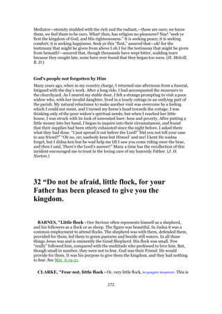 Mediator—eternity studded with the rich and the radiant,—these are ours; we know
them, we feel them to be ours. What! then, has religion no pleasures? Nay! “seek ye
first the kingdom of God, and His righteousness.” It is seeking peace; it is seeking
comfort; it is seeking happiness. Seek ye this “first,” assured that—oh! for the
testimony that might be given from above I oh I for the testimony that might be given
from beneath!—assured that, though thousands have wept bitter, scalding tears
because they sought late, none have ever found that they began too soon. (H. Melvill,
B. D.)
God’s people not forgotten by Him
Many years ago, when in my country charge, I returned one afternoon from a funeral,
fatigued with the day’s work. After a long ride, I had accompanied the mourners to
the churchyard. As I neared my stable door, I felt a strange prompting to visit a poor
widow who, with her invalid daughter, lived in a lonely cottage in an outlying part of
the parish. My natural reluctance to make another visit was overcome by a feeling
which I could not resist, and I turned my horse’s head towards the cottage. I was
thinking only of the poor widow’s spiritual needs; but when I reached her little
house, I was struck with its look of unwonted bare: hess and poverty. After putting a
little money into her hand, I began to inquire into their circumstances, and found
that their supplies had been utterly exhausted since the night before. I asked them
what they had done. “I just spread it out before the Lord!” Did you not tell your case
to any friend?” “Oh no, sir; naebody kens but Himsel’ and me! I kent He wadna
forget, but I didna ken hoe he wad help me till I saw you come riding ower the brae,
and then I said, There’s the Lord’s answer!” Many a time has the recollection of this
incident encouraged me to trust in the loving care of my heavenly Father. (J. H.
Norton.)
32 “Do not be afraid, little flock, for your
Father has been pleased to give you the
kingdom.
BARNES, "Little flock - Our Saviour often represents himself as a shepherd,
and his followers as a flock or as sheep. The figure was beautiful. In Judea it was a
common employment to attend flocks. The shepherd was with them, defended them,
provided for them, led them to green pastures and beside still waters. In all these
things Jesus was and is eminently the Good Shepherd. His flock was small. Few
“really” followed him, compared with the multitude who professed to love him. But,
though small in number, they were not to fear. God was their Friend. He would
provide for them. It was his purpose to give them the kingdom, and they had nothing
to fear. See Mat_6:19-21.
CLARKE, "Fear not, little flock - Or, very little flock, το µικρον ποιµνιον. This is
272
 
