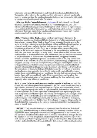 what some term a double diminutive, and, literally translated, is, little little flock.
Though this refers solely to the apostles and first believers, of whom it was literally
true, yet we may say that the number of genuine believers has been, and is still, small,
in comparison of heathens and false Christians.
It is your Father’s good pleasure - Ευδοκησεν, It hath pleased, etc., though
this tense joined with an infinitive has often the force of the present. Our Lord
intimated, God has already given you that kingdom which consists in righteousness,
peace, and joy in the Holy Ghost, and has undertaken to protect and save you to the
uttermost; therefore, fear not; the smallness of your number cannot hurt you, for
omnipotence itself has undertaken your cause.
GILL, "Fear not little flock,.... these words are particularly directed to the
immediate apostles and disciples of Christ; but are true of all the saints in all ages of
time, who are compared to a "flock of sheep", being separated from the rest of the
world in election, redemption, and the effectual calling, and being folded together in
a Gospel church state; and also for their patience, meekness, humility, and
harmlessness: these are a "little" flock; few in number, when compared with the
wicked of the world; and mean and despicable in the account of men; and little in
their own eyes: these are subject to many "fears"; some relate to their outward state,
and condition, as that they shall want food and raiment, and not have the necessaries
of life; which seems to be in the first place here intended, as appears from the
context: and some regard their spiritual and eternal estate, as lest they should have
no interest in the love of God, and in the covenant, in the blessings and promises of
his grace; lest they should not belong to Christ; or the good work of grace should not
be begun in them; or that they should not persevere to the end, and should at last
miscarry of eternal life and happiness: and these fears arise from a body of sin, from
the temptations of Satan, the hidings of God's face, and the prevalence of unbelief;
for they have no true reason for them: God is on their side, and will not leave, nor
forsake them, nor shall they want any good thing Christ is their shepherd, and he has
bought them, with his own blood, and will lose none of them; and therefore they
need not fear being taken care of both in soul and body, for time and eternity: and
especially when what follows is considered,
for it is your Father's good pleasure to give you the kingdom; not only the
Gospel, and the knowledge of the mysteries of it; nor the Gospel church state, and a
right to all its ordinances; nor only the kingdom of grace, which cannot be moved;
but the kingdom of glory: and which is a gift unto them, not obtained by any deserts
or works of theirs; nor is their right unto, and enjoyment of it depending upon any
such thing: and it their Father's gift, who is so by adopting grace, and through Christ
Jesus their Lord; and which he gives according to his sovereign will and pleasure,
and with a good will, delighting in them, and rejoicing over them to do them good,
both here and hereafter: so that they may depend upon every good thing needful for
them both in this world, and in the world to come; nor should they indulge anxious
cares, or slavish fears.
HENRY, "They have better things to expect and hope for: Fear not, little flock,
Luk_12:32. For the banishing of inordinate cares, it is necessary that fears should be
suppressed. When we frighten ourselves with an apprehension of evil to come, we
put ourselves upon the stretch of care how to avoid it, when after all perhaps it is but
the creature of our own imagination. Therefore fear not, little flock, but hope to the
end; for it is your Father's good pleasure to give you the kingdom. This comfortable
word we had not in Matthew. Note, [1.] Christ's flock in this world is a little flock; his
273
 