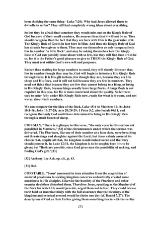been thinking the same thing - Luke 7:20). Why had Jesus allowed them to
dwindle to so few? They still had completely wrong ideas about everything.
So lest they be afraid that somehow they would miss out on the Kingly Rule of
God because of their small numbers, He assures them that it will not be so. They
should recognise that the fact that they are here with Him is the guarantee of it.
The Kingly Rule of God is in fact here in Him. And thus the Kingly Rule of God
has already been given to them. They may see themselves as only comparatively
few in number, ‘a little flock’, and may be asking themselves how the Kingly
Rule of God can possibly come about with so few, but they will find that it will be
so, for it is the Father’s good pleasure to give to THEM the Kingly Rule of God.
They must rest within God’s own will and purposes.
Rather than waiting for large numbers to enrol, they will shortly discover that,
few in number though they may be, God will begin to introduce His Kingly Rule
through them. It is His gift tothem, few though they are, because they are His
sheep and His flock, and it will not fail because they are few in numbers. They
need not think that because they are few they cannot belong to a King, or bring
in His Kingly Rule, because kings usually have large flocks. A large flock is not
required in this case, for He is more concerned about the quality. So let them
seek to enter fully under His Kingly Rule now, ready for what is to come, and not
worry about their numbers.
We can compare for the idea of the flock, Luke 15:4-6; Matthew 10:16; John
10:1-16; John 10:27-28; Acts 20:28-29; 1 Peter 5:2, also Isaiah 40:11, and
recognise that only God could have determined to bring in His Kingly Rule
through a small bunch of sheep.
COFFMAN, “There is a glimpse in this verse, "the only verse in this section not
paralleled in Matthew,"[32] of the circumstances under which the sermon was
delivered. The Pharisees, like one of their number at a later date, were breathing
out threatenings and slaughter against the Lord; but Jesus calmly assured his
chosen that, despite all that, the kingdom would indeed occur and that they
should possess it. In Luke 12:31, the kingdom is to be sought; here it is to be
given; but "Both are possible, since God gives men the possibility of seeking, and
finding God's gift."[33]
[32] Anthony Lee Ash, op. cit., p. 43.
[33] Ibid.
CONSTABLE, "Jesus' command to turn attention from the acquisition of
material provisions to seeking kingdom concerns undoubtedly created some
uneasiness in His disciples. Likewise the hostility of the Pharisees and other
enemies doubtless disturbed them. Therefore Jesus, speaking as the Shepherd of
the flock for which He would provide, urged them not to fear. They could release
their hold on material things with the full assurance that the blessings of the
kingdom and eventual reward would be theirs one day (cf. Daniel 7:27). The
description of God as their Father giving them something ties in with the earlier
275
 