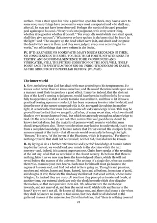 surface. Even a stain upon his robe, a paler hue upon his cheek, may have a voice to
some one; many things have come out in ways most unexpected and who shall say,
after all, he may not have been observed! Perhaps the words of the aged preacher
peal again upon his soul—“Every work into judgment, with every secret thing,
whether it be good or whether it be evil.” “For every idle word which men shall speak,
shall they give account”; “Whatsoever ye have spoken in darkness shall be heard in
the light”; and “The sea gave up the dead which were in it, and death and the grave
the dead which were in them, and they were judged, every man according to his
works,” out of the things that were written in the books.
IV. IF THERE WERE NO BOOKS WITH MAN’S NEEDS RECORDED IN THEM,
NO CONSCIENCE IN THE SOUL TO URGE THEM FORTH, NO WITNESSES TO
TESTIFY, AND NO FORMAL SENTENCE TO BE PRONOUNCED AND
VINDICATED, STILL THE FUTURE CONDITION OF THE SOUL WILL ITSELF
POINT BACK TO SPECIFIC ACTS OF SIN OR UNRIGHTEOUSNESS ON EARTH,
AS THE GROUND OF ITS PECULIAR DESTINY. (W. Neill.)
The inner world
I. Now, we believe that God has dealt with man according to his temperament. He
knows us far better than we know ourselves; and He would therefore work upon us in
a manner most likely to produce a good effect. It may be, indeed, that the abstract
idea of the Lord’s coming to judgment, would have been in itself too lofty for a man
fully to appreciate; so that in order to make man realize it, and thus to let it have a
practical bearing upon our conduct, it has been necessary to enter into the detail, and
describe one of the scenes connected with it. Or, to regard the subject in another
light, it is noticeable that man feels no shame of God’s knowledge of sin. This may be
proved from the fact that we are guilty, all of us, of many secret sins, which we should
blush to own to our dearest friend, but which we are ready enough to acknowledge to
God. On the other hand, we are not often content that our good deeds should be
known to God alone, but the majority of persons would seem to wish that men
should regard them also. These considerations may lead us to understand, that it was
from a complete knowledge of human nature that Christ warned His disciples by the
announcement of the truth—that all secrets would eventually be brought to light.
“Beware,” He says, “of the leaven of the Pharisees, which is hypocrisy.” For there is
nothing covered, that shall not be revealed; neither hid, that shall not be known.
II. By laying as de a 1 further reference to God’s perfect knowledge of human nature
implied in the text, we would lead your minds to the doctrine which the text
conveys—and, indeed, it is a most important one. Christ here speaks of the revealing
at the last day, of all that we now hide in the closest secrecy. He tells us that there is
nothing, hide it as we now may from the knowledge of others, which He will not
reveal before the masses of the universe. The actions of a single day, who can number
them? Go, examine your own hearts. Each man for himself must go down to the
region of his own soul, and find out what is there going on. Thoughts and passions,
motives and wishes, hopes and fears, hatred, lusts and affections, intentions of good,
and designs of evil; these are the shadowy dwellers of that weed within, whose name
is legion, for indeed they are many. At one time they prompt us to external deeds; at
another time, our external deeds are only the cloak beneath which they disguise
themselves, so that men perceive them not. Oh, who can turn the mental eye
inwards, and not marvel at, and fear the secret world which toils and burns in the
heart? Yet we see it not all. He knows all things now, and there shall come a day when
they shall be known no longer to God alone, but they shall be all declared to the
gathered masses of the universe; for Christ has told us, that “there is nothing covered
28
 