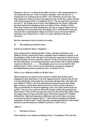 themselves: they are “as sheep in the midst of wolves:” often among themselves
are found some that are “wolves in sheep’s clothing:” above all, there is “a
roaring lion ever seeking to devour them.” Now Christians are not only weak
when opposed to Satan, but also when opposed to the world: they cannot contend
with carnal weapons [Note: 2 Corinthians 10:4.]: “The servant of the Lord must
not strive.” The rebuke given to Peter when fighting for his Master, sufficiently
ties their hands from standing in their own defence [Note: Matthew 26:52.].
Their only weapons are faith and patience: they are to conquer indeed, but it is
by suffering even unto death [Note: Revelation 12:11.]. Well therefore may they
entertain fears respecting these things: for if they be not well armed with the
mind that was in Christ [Note: 1 Peter 4:1.], they will faint in the day of
adversity.]
But the exhortation in the text leads us to notice,
II. The antidote provided for them—
God has provided for them a “kingdom” —
[God condescends to call himself their “Father, and deals with them as his
children. He has “prepared for them a kingdom” that is infinitely superior to all
the kingdoms of this world. The glory of it cannot be expressed or conceived; nor
will the duration of it ever end [Note: Hebrews 12:28.]. This he has given to them
for their inheritance. It is his determination to invest them with it, and his delight
to preserve them for it — — — His almighty power is ever exercised for this
purpose [Note: 1 Peter 1:4-5]; yea, his whole heart and soul are engaged in
accomplishing his gracious intentions [Note: Jeremiah 32:41.].]
This is a very sufficient antidote to all their fears—
[Why should they be afraid of want who have God for their Father, and a
kingdom for their inheritance? Can it be supposed that he who provides for the
evil and unthankful, and sustains the ravens that call upon him, will neglect his
own children? Will he, who of his good pleasure bestowed upon them all the
glory of heaven, refuse them what is necessary for their present sustenance?
Why too should they be afraid of sufferings, since “not a hair of their head can
perish,” “nor can even a sparrow fall to the ground, without the permission of
their Father?” If he see fit to let loose the enemy for the trial of their faith, will he
not support their courage, and make them “more than conquerors?” Besides,
will not their “light and momentary afflictions work out for them a far more
exceeding and eternal weight of glory?” “And will not a kingdom abundantly
compensate all their trials?” Surely then they should dispel all fears; and commit
themselves into the hands of a faithful God [Note: 1 Peter 4:19.].]
Address—
1. The flock of Christ—
[God would have you without carefulness [Note: 1 Corinthians 7:32.]. He bids
281
 