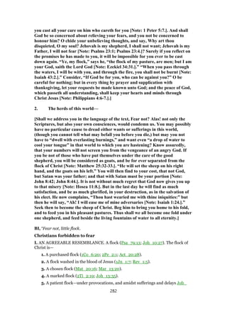 you cast all your care on him who careth for you [Note: 1 Peter 5:7.]. And shall
God be so concerned about relieving your fears, and you not be concerned to
honour him? O chide your unbelieving thoughts, and say, Why art thou
disquieted, O my soul? Jehovah is my shepherd, I shall not want; Jehovah is my
Father, I will not fear [Note: Psalms 23:1; Psalms 23:4.]? Surely if you reflect on
the promises he has made to you, it will be impossible for you ever to be cast
down again. “Ye, my flock,” says he, “the flock of my pasture, are men; but I am
your God, saith the Lord God [Note: Ezekiel 34:31.].” “When you pass through
the waters, I will be with you, and through the fire, you shall not be burnt [Note:
Isaiah 43:2.].” Consider, “If God be for you, who can be against you?” O be
careful for nothing; but in every thing by prayer and supplication with
thanksgiving, let your requests be made known unto God; and the peace of God,
which passeth all understanding, shall keep your hearts and minds through
Christ Jesus [Note: Philippians 4:6-7.].]
2. The herds of this world—
[Shall we address you in the language of the text, Fear not? Alas! not only the
Scriptures, but also your own consciences, would condemn us. You may possibly
have no particular cause to dread either wants or sufferings in this world,
(though you cannot tell what may befall you before you die,) but may you not
have to “dwell with everlasting burnings,” and want even “a drop of water to
cool your tongue” in that world to which you are hastening? Know assuredly,
that your numbers will not screen you from the vengeance of an angry God. If
you be not of those who have put themselves under the care of the good
shepherd, you will be considered as goats, and be for ever separated from the
flock of Christ [Note: Matthew 25:32-33.]. “He will set the sheep on his right
hand, and the goats on his left.” You will then find to your cost, that not God,
but Satan was your father; and that with Satan must be your portion [Note:
John 8:42; John 8:44.]. It is not without much regret that God now gives you up
to that misery [Note: Hosea 11:8.]. But in the last day he will find as much
satisfaction, and be as much glorified, in your destruction, as in the salvation of
his elect. He now complains, “Thou hast wearied me with thine iniquities:” but
then he will say, “Ah! I will ease me of mine adversaries [Note: Isaiah 1:24.].”
Seek then to become the sheep of Christ. Beg him to bring you home to his fold,
and to feed you in his pleasant pastures. Thus shall we all become one fold under
one shepherd, and feed beside the living fountains of water to all eternity.]
BI, 'Fear not, little flock.
Christians forbidden to fear
I. AN AGREEABLE RESEMBLANCE. A flock (Psa_79:13; Joh_10:27). The flock of
Christ is—
1. A purchased flock (1Co_6:20; 2Pe_2:1; Act_20:28).
2. A flock washed in the blood of Jesus (1Jn_1:7; Rev_1:5).
3. A chosen flock (Mat_20:16; Mar_13:20).
4. A marked flock (2Ti_2:19; Joh_13:35).
5. A patient flock—under provocations, and amidst sufferings and delays Job_
282
 