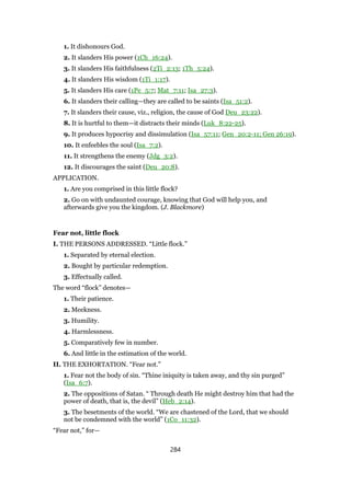 1. It dishonours God.
2. It slanders His power (1Ch_16:24).
3. It slanders His faithfulness (2Ti_2:13; 1Th_5:24).
4. It slanders His wisdom (1Ti_1:17).
5. It slanders His care (1Pe_5:7; Mat_7:11; Isa_27:3).
6. It slanders their calling—they are called to be saints (Isa_51:2).
7. It slanders their cause, viz., religion, the cause of God Deu_23:22).
8. It is hurtful to them—it distracts their minds (Luk_8:22-25).
9. It produces hypocrisy and dissimulation (Isa_57:11; Gen_20:2-11; Gen 26:19).
10. It enfeebles the soul (Isa_7:2).
11. It strengthens the enemy (Jdg_3:2).
12. It discourages the saint (Deu_20:8).
APPLICATION.
1. Are you comprised in this little flock?
2. Go on with undaunted courage, knowing that God will help you, and
afterwards give you the kingdom. (J. Blackmore)
Fear not, little flock
I. THE PERSONS ADDRESSED. “Little flock.”
1. Separated by eternal election.
2. Bought by particular redemption.
3. Effectually called.
The word “flock” denotes—
1. Their patience.
2. Meekness.
3. Humility.
4. Harmlessness.
5. Comparatively few in number.
6. And little in the estimation of the world.
II. THE EXHORTATION. “Fear not.”
1. Fear not the body of sin. “Thine iniquity is taken away, and thy sin purged”
(Isa_6:7).
2. The oppositions of Satan. “ Through death He might destroy him that had the
power of death, that is, the devil” (Heb_2:14).
3. The besetments of the world. “We are chastened of the Lord, that we should
not be condemned with the world” (1Co_11:32).
“Fear not,” for—
284
 