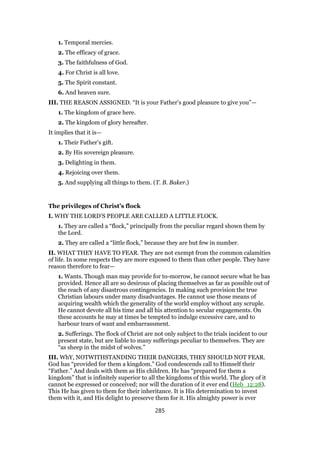 1. Temporal mercies.
2. The efficacy of grace.
3. The faithfulness of God.
4. For Christ is all love.
5. The Spirit constant.
6. And heaven sure.
III. THE REASON ASSIGNED. “It is your Father’s good pleasure to give you”—
1. The kingdom of grace here.
2. The kingdom of glory hereafter.
It implies that it is—
1. Their Father’s gift.
2. By His sovereign pleasure.
3. Delighting in them.
4. Rejoicing over them.
5. And supplying all things to them. (T. B. Baker.)
The privileges of Christ’s flock
I. WHY THE LORD’S PEOPLE ARE CALLED A LITTLE FLOCK.
1. They are called a “flock,” principally from the peculiar regard shown them by
the Lord.
2. They are called a “little flock,” because they are but few in number.
II. WHAT THEY HAVE TO FEAR. They are not exempt from the common calamities
of life. In some respects they are more exposed to them than other people. They have
reason therefore to fear—
1. Wants. Though man may provide for to-morrow, he cannot secure what he has
provided. Hence all are so desirous of placing themselves as far as possible out of
the reach of any disastrous contingencies. In making such provision the true
Christian labours under many disadvantages. He cannot use those means of
acquiring wealth which the generality of the world employ without any scruple.
He cannot devote all his time and all his attention to secular engagements. On
these accounts he may at times be tempted to indulge excessive care, and to
harbour tears of want and embarrassment.
2. Sufferings. The flock of Christ are not only subject to the trials incident to our
present state, but are liable to many sufferings peculiar to themselves. They are
“as sheep in the midst of wolves.”
III. WhY, NOTWITHSTANDING THEIR DANGERS, THEY SHOULD NOT FEAR.
God has “provided for them a kingdom.” God condescends call to Himself their
“Father.” And deals with them as His children. He has “prepared for them a
kingdom” that is infinitely superior to all the kingdoms of this world. The glory of it
cannot be expressed or conceived; nor will the duration of it ever end (Heb_12:28).
This He has given to them for their inheritance. It is His determination to invest
them with it, and His delight to preserve them for it. His almighty power is ever
285
 