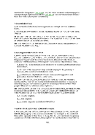 exercised for this purpose (1Pe_1:4-5). Yea, His whole heart and soul are engaged in
accomplishing His gracious intentions (Jer_32:41). This is a very sufficient antidote
to all their fears. (Theological Sketchbook.)
The antidote of fear
Each word of the text is full of encouragement and strength for weak and timid
hearts.
I. THE CHURCH OF CHRIST, BE ITS MEMBERS MANY OR FEW, IS VERY DEAR
TO HIM.
II. THE FUTURE OF THE CHURCH IS NOT TO BE JUDGED BY ITS PRESENT
CIRCUMSTANCES AND SURROUNDINGS: THE POSITION IS THAT OF AN HEIR
IN EXPECTATION OF HIS INHERITANCE.
III. THE NECESSITY OF BANISHING FEAR FROM A HEART THAT HAS SUCH
KINGLY PROSPECTS. (J. Kay.)
Encouragement to Christ’s flock
I. INQUIRE INTO THE REASONS WHY THE DISCIPLES OF CHRIST ARE
CALLED “A FLOCK,” AND WHY “A LITTLE FLOCK.” They are called a flock to show
the peculiar regard which the Saviour has to them. They are a “ little” flock, as
compared with the multitude of the ungodly. Three reasons why it remains “little.”
1. Because the method of admission into this flock is contrary to the enmity of the
human heart.
2. The laws of this flock are too holy and self-denying for the generality of
mankind. This therefore tends to keep it small.
3. Another reason why the flock of Christ is small, is the opposition and
persecution it meets with from a sinful world.
II. POINT OUT THE VARIOUS SOURCES OF FEAR TO THIS, AT PRESENT,
LITTLE FLOCK. They are not exempt from the common calamities of life; yea, in
many respects, and for wise reasons, they are more exposed to them than other
people: “Many are the afflictions of the righteous.”
III. ENDEAVOUR, UNDER THE INFLUENCES OF THE SPIRIT, TO REMOVE ALL
NEEDLESS FEARS FROM THE FLOCK OF CHRIST, BY REMINDING THEM OF
THE PROPERTIES OF THAT KINGDOM WHICH CHRIST HAS PROMISED.
1. A peaceful kingdom.
2. A holy kingdom.
3. An eternal kingdom. (Essex Remembrancer.)
The little flock comforted by their Shepherd
I. WE REMARK THE DISCIPLES OF CHRIST ARE COMPARED TO A FLOCK OF
SHEEP. The property of the ancients consisted for the most part in the number of
their cattle, especially in their flocks of sheep. And the Lord’s portion is His people;
Jacob is the lot of His inheritance. His people are the purchase of a Saviour’s blood,
286
 