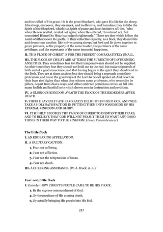 and the called of His grace. He is the great Shepherd, who gave His life for the sheep.
Like sheep, moreover, they are meek, and inoffensive, and harmless; they imbibe the
Spirit of the Shepherd, which is a Spirit of peace and love; imitative of Him, “who
when He was reviled, reviled not again; when He suffered, threatened not, but
committed Himself to Him that judgeth righteously.” These are they which follow the
Lamb whithersoever He goeth. In their collective capacity, as a flock, they do not bite
and devour one another, like wolves among sheep; but feed and lie down together in
green pastures, as the property of the same master, the partakers of the same
privileges, and the expectants of the same immortal happiness.
II. THIS FLOCK OF CHRIST IS FOR THE PRESENT COMPARATIVELY SMALL.
III. THE FLOCK OF CHRIST ARE AT TIMES THE SUBJECTS OF DISTRESSING
ANXIETIES. They sometimes fear lest their temporal wants should not be supplied.
At other times they fear they should not hold out to the end, but make shipwreck of
faith and of a good conscience; and that having begun in the spirit they should end in
the flesh. They are at times anxious lest they should bring a reproach upon their
profession, and cause the good ways of the Lord to be evil spoken of. And never do
their fears rise higher than when they witness some professors, who seemed to be
pillars, depart from Zion’s ways, and either embrace pernicious errors, or fall into
many foolish and hurtful lusts which drown men in destruction and perdition.
IV. A GLORIOUS KINGDOM AWAITS THE FLOCK OF THE REDEEMER AFTER
DEATH.
V. THEIR HEAVENLY FATHER GREATLY DELIGHTS IN HIS FLOCK, AND WILL
TAKE A HOLY SATISFACTION IN PUTTING THEM INTO POSSESSION OF HIS
ETERNAL KINGDOM AND GLORY.
VI. IT HIGHLY BECOMES THE FLOCK OF CHRIST TO DISMISS THEIR FEARS,
AND TO BELIEVE THAT GOD WILL NOT PERMIT THEM TO WANT ANY GOOD
THING IN THEIR WAY TO THE KINGDOM. (Essex Remembrancer)
The little flock
I. AN ENDEARING APPELLATION.
II. A SALUTARY CAUTION.
1. Fear not suffering.
2. Fear not affliction.
3. Fear not the temptations of Satan.
4. Fear not death.
III. A CHEERING ASSURANCE. (W. J. Brock, B. A.)
Fear not, little flock
I. Consider HOW CHRIST’S PEOPLE CAME TO BE HIS FLOCK.
1. By the express commandment of God.
2. By the purchase of His atoning death.
3. By actually bringing His people into His fold.
287
 