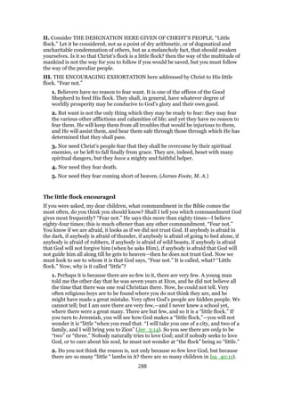 II. Consider THE DESIGNATION HERE GIVEN OF CHRIST’S PEOPLE. “Little
flock.” Let it be considered, not as a point of dry arithmetic, or of dogmatical and
uncharitable condemnation of others, but as a melancholy fact, that should awaken
yourselves. Is it so that Christ’s flock is a little flock? then the way of the multitude of
mankind is not the way for you to follow if you would be saved, but you must follow
the way of the peculiar people.
III. THE ENCOURAGING EXHORTATION here addressed by Christ to His little
flock. “Fear not.”
1. Believers have no reason to fear want. It is one of the offices of the Good
Shepherd to feed His flock. They shall, in general, have whatever degree of
worldly prosperity may be conducive to God’s glory and their own good.
2. But want is not the only thing which they may be ready to fear: they may fear
the various other afflictions and calamities of life; and yet they have no reason to
fear them. He will keep them from all troubles that would be injurious to them,
and He will assist them, and bear them safe through those through which He has
determined that they shall pass.
3. Nor need Christ’s people fear that they shall be overcome by their spiritual
enemies, or be left to fall finally from grace. They are, indeed, beset with many
spiritual dangers, but they have a mighty and faithful helper.
4. Nor need they fear death.
5. Nor need they fear coming short of heaven. (James Foote, M. A.)
The little flock encouraged
If you were asked, my dear children, what commandment in the Bible comes the
most often, do you think you should know? Shall I tell you which commandment God
gives most frequently? “Fear not.” He says this more than eighty times—I believe
eighty-four times; this is much oftener than any other commandment. “Fear not.”
You know if we are afraid, it looks as if we did not trust God. If anybody is afraid in
the dark, if anybody is afraid of thunder, if anybody is afraid of going to bed alone, if
anybody is afraid of robbers, if anybody is afraid of wild beasts, if anybody is afraid
that God will not forgive him (when he asks Him), if anybody is afraid that God will
not guide him all along till he gets to heaven—then he does not trust God. Now we
must look to see to whom it is that God says, “Fear not.” It is called, what? “Little
flock.” Now, why is it called “little”?
1. Perhaps it is because there are so few in it, there are very few. A young man
told me the other day that he was seven years at Eton, and he did not believe all
the time that there was one real Christian there. Now, he could not tell. Very
often religious boys are to be found where you do not think they are, and he
might have made a great mistake. Very often God’s people are hidden people. We
cannot tell; but I am sure there are very few,—and I never knew a school yet,
where there were a great many. There are but few, and so it is a “little flock.” If
you turn to Jeremiah, you will see how God makes a “little flock,”—you will not
wonder it is “little “when you read that. “I will take you one of a city, and two of a
family, and I will bring you to Zion” (Jer_3:14). So you see there are only to be
“two” or “three.” Nobody naturally tries to love God; and if nobody seeks to love
God, or to care about his soul, he must not wonder at “the flock” being so “little.”
2. Do you not think the reason is, not only because so few love God, but because
there are so many “little “ lambs in it? there are so many children in Isa_40:11).
288
 