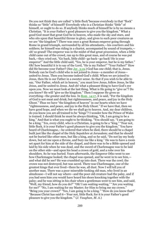 Do you not think they are called “a little flock”because everybody in that “flock”
thinks so “little” of himself? Everybody who is a Christian thinks “little” of
himself, or ought to do so. If anybody thinks much of himself he is by no means a
Christian. “It is your Father’s good pleasure to give you the kingdom.” What a
good God must that great God be in heaven, who made the sky and stars, and
who sits upon that beautiful throne in glory, and gives to such poor creatures as
we are “the kingdom”! There was once a great Roman emperor going through
Rome in grand triumph, surrounded by all his attendants,—his courtiers and his
soldiers; he himself was riding in a chariot, accompanied by sound of trumpets,—
oh! so grand! The emperor was in the midst of that great procession, when a little
child came out of the crowd, ran up to this great man, and of course he was put
back,—they cried out, “Go back, little child—go back—go back! He is your
emperor!” And the little child said, “Yes, he is your emperor, but he is my father.”
Oh! how beautiful it is to say of the Lord, “He is my Father!” “Your Father!” How
did He become your Father? (See Jer_3:19.) God has one child; that is, Jesus.
Nobody can be God’s child who is not joined to Jesus—a member of Jesus—
united to Jesus. Then you become indeed God’s child. When we are joined to
Jesus, then He is our Father in a sweeter sense. So that if you wish to be able to
say, “Our Father, which art in heaven,” you must love Jesus, follow Jesus, be like
Jesus, and be united to Jesus. And oh! what a pleasant thing to have God’s eye
upon you. Now we must look at the last thing. What is He going to “give us”? Do
you know? He will “give us the kingdom.” Then I suppose He gives us
everything—the greater and the less. In Rom_14:17, it is said, “For the kingdom
of God is not meat and drink; but righteousness, and peace, and joy in the Holy
Ghost.” Thus we have “the kingdom of heaven” in our hearts when we have
“righteousness, and peace, and joy in the Holy Ghost.” If we have that, then we
have good hope, and when we die we shall go to heaven. And, my dear children,
do you know you are all trained to be “kings”? I wonder how the Prince of Wales
is trained. I should think he must be always thinking, “Oh, I am going to be a
king.” And that is what you ought to be thinking. “You should say, “I am going to
be a king.” Yes, every child, who is a Christian, is going to be a “king.” “Fear not,
little flock, it is your Father’s good pleasure to give you the kingdom.” You have
heard of Charlemagne,—he ordered that when he died, there should be a chapel
built just like the chapel of the Holy Sepulchre at Jerusalem; and that he should
not be buried like other men, but like a king, and so he said, “Do not lay my body
down, but set me upon a throne, and bury me like a king.” He was to have a room
set apart for him at the side of the chapel, and there was to be a Bible opened and
laid by his side when he was dead, and the sword of Charlemagne was to be laid
on the other side—and upon his head a crown of gold, and a robe over his
shoulders. So he was buried. Years afterwards, the Emperor Otho went to see
how Charlemagne looked; the chapel was opened, and he went in to see him,—
and what did he see? He was crumbled up into dust. There was the cowl; the
crown was not destroyed, but was saved. There was Charlemagne, one of the
greatest kings that ever lived—there he was, all dust. Now I will tell you of
another man. There was a poor miserable-looking old man, who lived in an
almshouse—I will not say where—and the poor old creature had the palsy, and if
you bad seen him you would have heard his shoes knocking together with the
palsy; and he was sitting in his chair when a gentleman went to see him, and said,
“Well, my friend, how do you do?” “Oh! I am waiting-waiting.” “Are you waiting
for me?” “No, I am waiting for my Master; for Him to bring me my crown.”
“Bring you your crown?” “Yes, I am going to be a king.” “How do you know that?”
“Because Christ has said it—‘Fear not, little flock; for it is your Father’s good
pleasure to give you the kingdom.’” (J. Vaughan, M. A.)
289
 