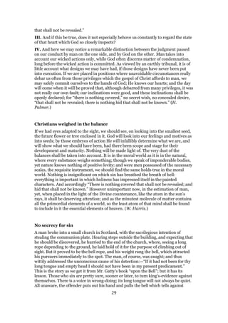 that shall not be revealed.”
III. And if this be true, does it not especially behove us constantly to regard the state
of that heart which God so closely inspects?
IV. And here we may notice a remarkable distinction between the judgment passed
on our conduct by man on the one side, and by God on the other. Man takes into
account our wicked actions only, while God often discerns matter of condemnation,
long before the wicked action is committed. As viewed by an earthly tribunal, it is of
little account what designs we may have had, if those designs have never been put
into execution. If we are placed in positions where unavoidable circumstances really
debar us often from those privileges which the gospel of Christ affords to man, we
may safely commit ourselves to the hands of God; He knows our hearts; and the day
will come when it will be proved that, although debarred from many privileges, it was
not really our own fault; our inclinations were good, and these inclinations shall be
openly declared; for “there is nothing covered,” no secret wish, no concealed desire,
“that shall not be revealed; there is nothing hid that shall not be known.” (H.
Palmer.)
Christians weighed in the balance
If we had eyes adapted to the sight, we should see, on looking into the smallest seed,
the future flower or tree enclosed in it. God will look into our feelings and motives as
into seeds; by those embryos of action He will infallibly determine what we are, and
will show what we should have been, had there been scope and stage for their
development and maturity. Nothing will be made light of. The very dust of the
balances shall be taken into account. It is in the moral world as it is in the natural,
where every substance weighs something; though we speak of imponderable bodies,
yet nature knows nothing of positive levity: and were men possessed of the necessary
scales, the requisite instrument, we should find the same holds true in the moral
world. Nothing is insignificant on which sin has breathed the breath of hell:
everything is important in which holiness has impressed itself in the painted
characters. And accordingly “There is nothing covered that shall not be revealed; and
hid that shall not be known.” However unimportant now, in the estimation of man,
yet, when placed in the light of the Divine countenance, like the atom in the sun’s
rays, it shall be deserving attention; and as the minutest molecule of matter contains
all the primordial elements of a world, so the least atom of that mind shall be found
to include in it the essential elements of heaven. (W. Harris.)
No secrecy for sin
A man broke into a small church in Scotland, with the sacrilegious intention of
stealing the communion plate. Hearing steps outside the building, and expecting that
he should be discovered, he hurried to the end of the church, where, seeing a long
rope depending to the ground, he laid hold of it for the purpose of climbing out of
sight. But it proved to be the bell rope, and his weight rang the bell, which attracted
his pursuers immediately to the spot. The man, of course, was caught; and thus
wittily addressed the unconscious cause of his detection:—“If it had not been for thy
long tongue and empty head I should not have been in my present predicament.”
This is the story as we get it from Mr. Gatty’s book “upon the Bell”; but it has its
lesson. Those who sin are pretty sure, sooner or later, to turn king’s-evidence against
themselves. There is a voice in wrong-doing; its long tongue will not always be quiet.
All unaware, the offender puts out his hand and pulls the bell which tells against
29
 
