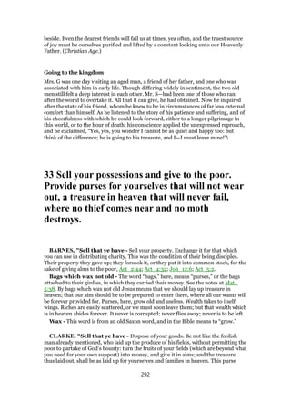 beside. Even the dearest friends will fail us at times, yea often, and the truest source
of joy must be ourselves purified and lifted by a constant looking unto our Heavenly
Father. (Christian Age.)
Going to the kingdom
Mrs. G was one day visiting an aged man, a friend of her father, and one who was
associated with him in early life. Though differing widely in sentiment, the two old
men still felt a deep interest in each other. Mr. S—had been one of those who ran
after the world to overtake it. All that it can give, he had obtained. Now he inquired
after the state of his friend, whom he knew to be in circumstances of far less external
comfort than himself. As he listened to the story of his patience and suffering, and of
his cheerfulness with which he could look forward, either to a longer pilgrimage in
this world, or to the hour of death, his conscience applied the unexpressed reproach,
and he exclaimed, “Yes, yes, you wonder I cannot be as quiet and happy too: but
think of the difference; he is going to his treasure, and I—I must leave mine!”
33 Sell your possessions and give to the poor.
Provide purses for yourselves that will not wear
out, a treasure in heaven that will never fail,
where no thief comes near and no moth
destroys.
BARNES, "Sell that ye have - Sell your property. Exchange it for that which
you can use in distributing charity. This was the condition of their being disciples.
Their property they gave up; they forsook it, or they put it into common stock, for the
sake of giving alms to the poor, Act_2:44; Act_4:32; Joh_12:6; Act_5:2.
Bags which wax not old - The word “bags,” here, means “purses,” or the bags
attached to their girdles, in which they carried their money. See the notes at Mat_
5:38. By bags which wax not old Jesus means that we should lay up treasure in
heaven; that our aim should be to be prepared to enter there, where all our wants will
be forever provided for. Purses, here, grow old and useless. Wealth takes to itself
wings. Riches are easily scattered, or we must soon leave them; but that wealth which
is in heaven abides forever. It never is corrupted; never flies away; never is to be left.
Wax - This word is from an old Saxon word, and in the Bible means to “grow.”
CLARKE, "Sell that ye have - Dispose of your goods. Be not like the foolish
man already mentioned, who laid up the produce of his fields, without permitting the
poor to partake of God’s bounty: turn the fruits of your fields (which are beyond what
you need for your own support) into money, and give it in alms; and the treasure
thus laid out, shall be as laid up for yourselves and families in heaven. This purse
292
 